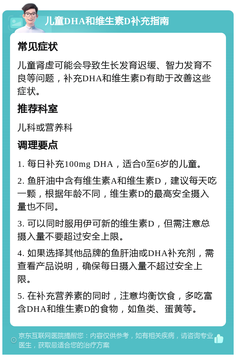 儿童DHA和维生素D补充指南 常见症状 儿童肾虚可能会导致生长发育迟缓、智力发育不良等问题，补充DHA和维生素D有助于改善这些症状。 推荐科室 儿科或营养科 调理要点 1. 每日补充100mg DHA，适合0至6岁的儿童。 2. 鱼肝油中含有维生素A和维生素D，建议每天吃一颗，根据年龄不同，维生素D的最高安全摄入量也不同。 3. 可以同时服用伊可新的维生素D，但需注意总摄入量不要超过安全上限。 4. 如果选择其他品牌的鱼肝油或DHA补充剂，需查看产品说明，确保每日摄入量不超过安全上限。 5. 在补充营养素的同时，注意均衡饮食，多吃富含DHA和维生素D的食物，如鱼类、蛋黄等。