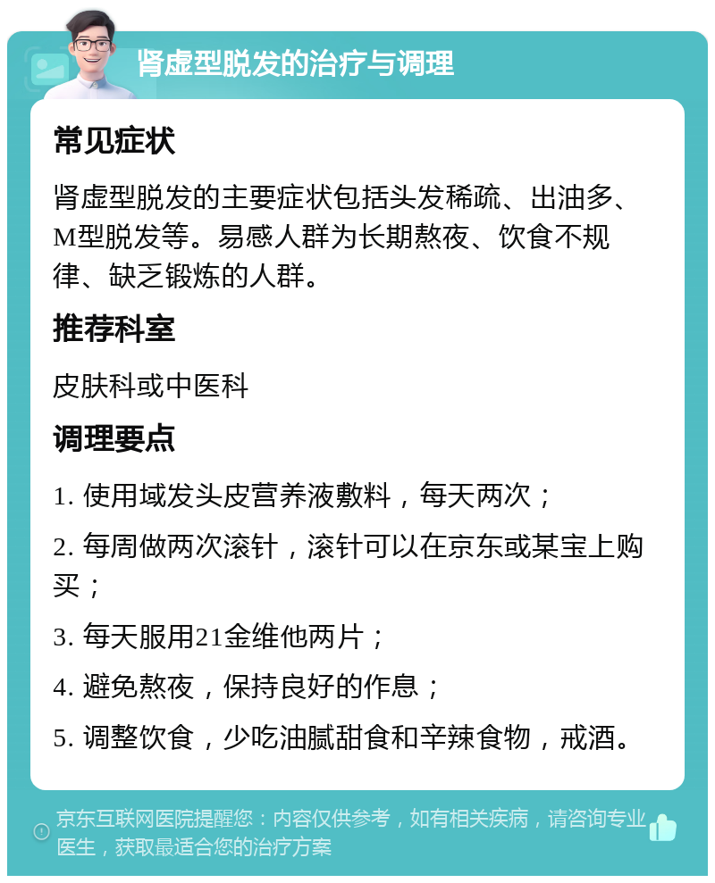 肾虚型脱发的治疗与调理 常见症状 肾虚型脱发的主要症状包括头发稀疏、出油多、M型脱发等。易感人群为长期熬夜、饮食不规律、缺乏锻炼的人群。 推荐科室 皮肤科或中医科 调理要点 1. 使用域发头皮营养液敷料，每天两次； 2. 每周做两次滚针，滚针可以在京东或某宝上购买； 3. 每天服用21金维他两片； 4. 避免熬夜，保持良好的作息； 5. 调整饮食，少吃油腻甜食和辛辣食物，戒酒。