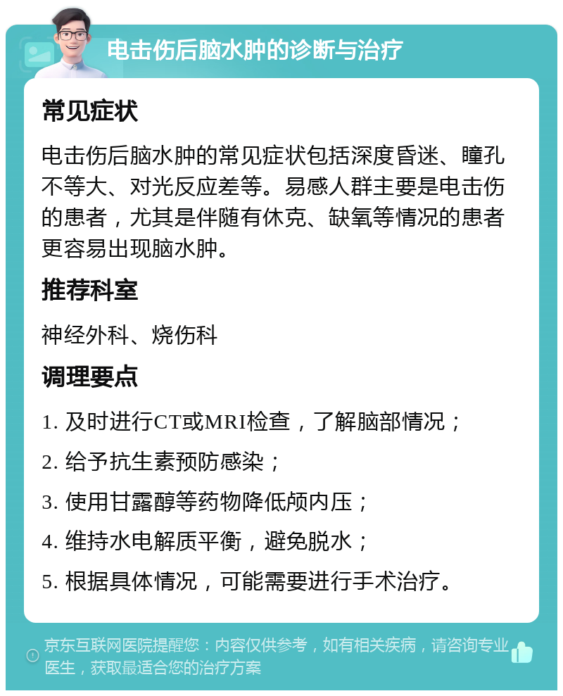 电击伤后脑水肿的诊断与治疗 常见症状 电击伤后脑水肿的常见症状包括深度昏迷、瞳孔不等大、对光反应差等。易感人群主要是电击伤的患者，尤其是伴随有休克、缺氧等情况的患者更容易出现脑水肿。 推荐科室 神经外科、烧伤科 调理要点 1. 及时进行CT或MRI检查，了解脑部情况； 2. 给予抗生素预防感染； 3. 使用甘露醇等药物降低颅内压； 4. 维持水电解质平衡，避免脱水； 5. 根据具体情况，可能需要进行手术治疗。