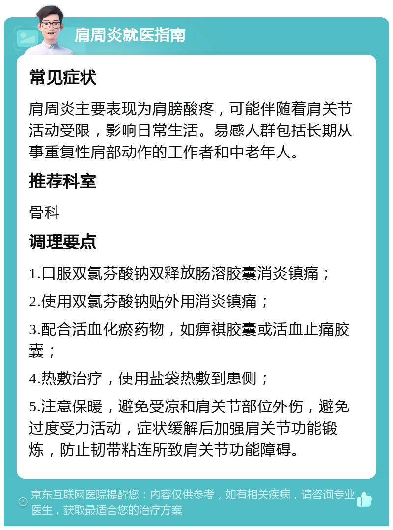 肩周炎就医指南 常见症状 肩周炎主要表现为肩膀酸疼，可能伴随着肩关节活动受限，影响日常生活。易感人群包括长期从事重复性肩部动作的工作者和中老年人。 推荐科室 骨科 调理要点 1.口服双氯芬酸钠双释放肠溶胶囊消炎镇痛； 2.使用双氯芬酸钠贴外用消炎镇痛； 3.配合活血化瘀药物，如痹祺胶囊或活血止痛胶囊； 4.热敷治疗，使用盐袋热敷到患侧； 5.注意保暖，避免受凉和肩关节部位外伤，避免过度受力活动，症状缓解后加强肩关节功能锻炼，防止韧带粘连所致肩关节功能障碍。