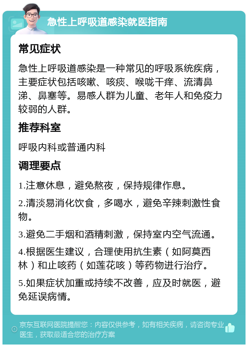 急性上呼吸道感染就医指南 常见症状 急性上呼吸道感染是一种常见的呼吸系统疾病，主要症状包括咳嗽、咳痰、喉咙干痒、流清鼻涕、鼻塞等。易感人群为儿童、老年人和免疫力较弱的人群。 推荐科室 呼吸内科或普通内科 调理要点 1.注意休息，避免熬夜，保持规律作息。 2.清淡易消化饮食，多喝水，避免辛辣刺激性食物。 3.避免二手烟和酒精刺激，保持室内空气流通。 4.根据医生建议，合理使用抗生素（如阿莫西林）和止咳药（如莲花咳）等药物进行治疗。 5.如果症状加重或持续不改善，应及时就医，避免延误病情。