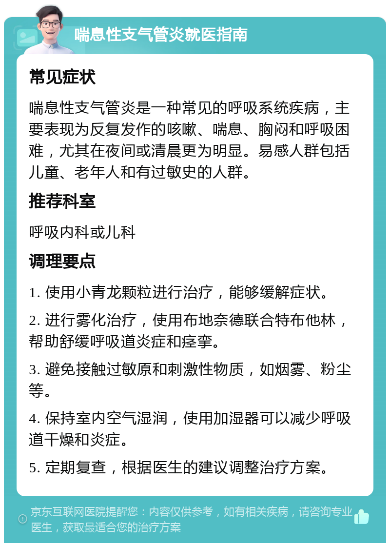 喘息性支气管炎就医指南 常见症状 喘息性支气管炎是一种常见的呼吸系统疾病，主要表现为反复发作的咳嗽、喘息、胸闷和呼吸困难，尤其在夜间或清晨更为明显。易感人群包括儿童、老年人和有过敏史的人群。 推荐科室 呼吸内科或儿科 调理要点 1. 使用小青龙颗粒进行治疗，能够缓解症状。 2. 进行雾化治疗，使用布地奈德联合特布他林，帮助舒缓呼吸道炎症和痉挛。 3. 避免接触过敏原和刺激性物质，如烟雾、粉尘等。 4. 保持室内空气湿润，使用加湿器可以减少呼吸道干燥和炎症。 5. 定期复查，根据医生的建议调整治疗方案。