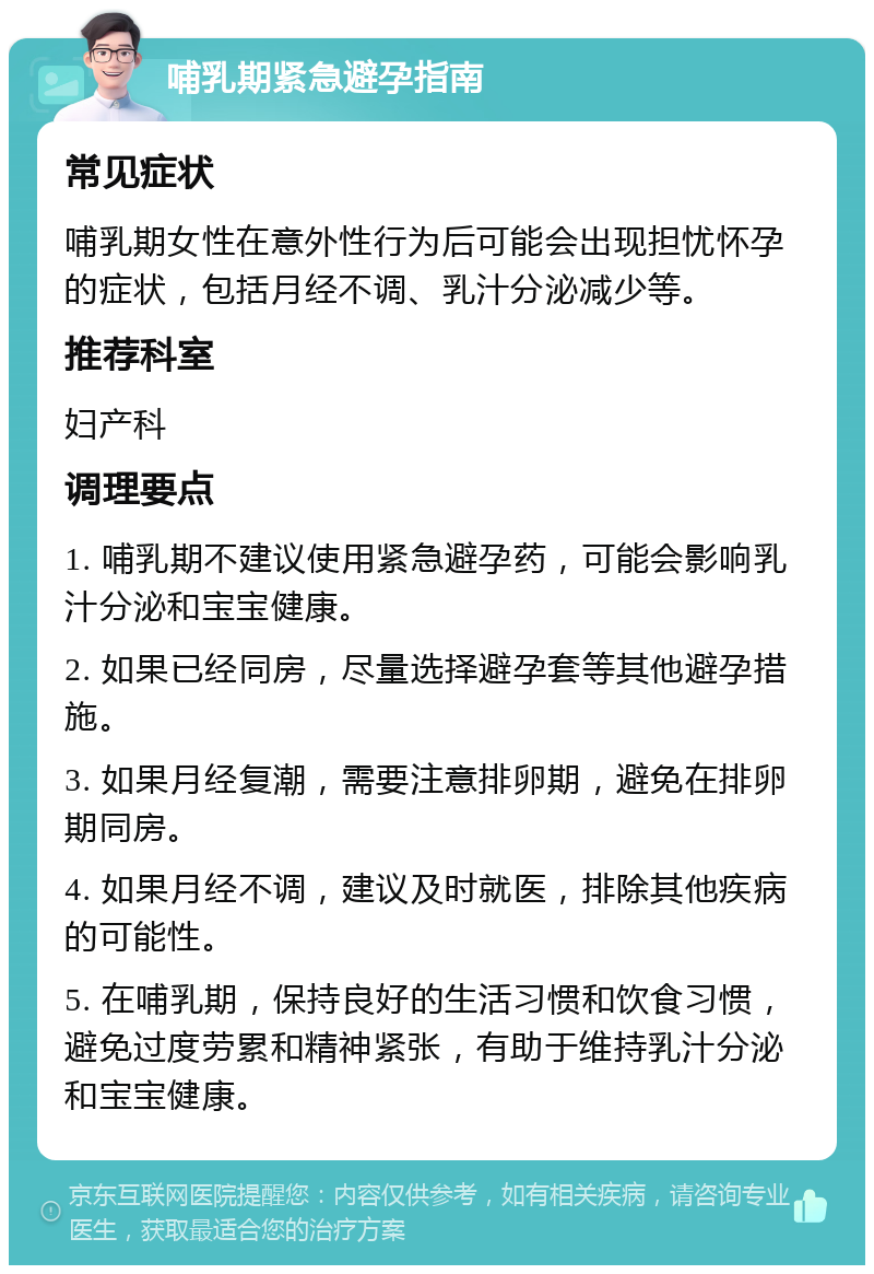 哺乳期紧急避孕指南 常见症状 哺乳期女性在意外性行为后可能会出现担忧怀孕的症状，包括月经不调、乳汁分泌减少等。 推荐科室 妇产科 调理要点 1. 哺乳期不建议使用紧急避孕药，可能会影响乳汁分泌和宝宝健康。 2. 如果已经同房，尽量选择避孕套等其他避孕措施。 3. 如果月经复潮，需要注意排卵期，避免在排卵期同房。 4. 如果月经不调，建议及时就医，排除其他疾病的可能性。 5. 在哺乳期，保持良好的生活习惯和饮食习惯，避免过度劳累和精神紧张，有助于维持乳汁分泌和宝宝健康。