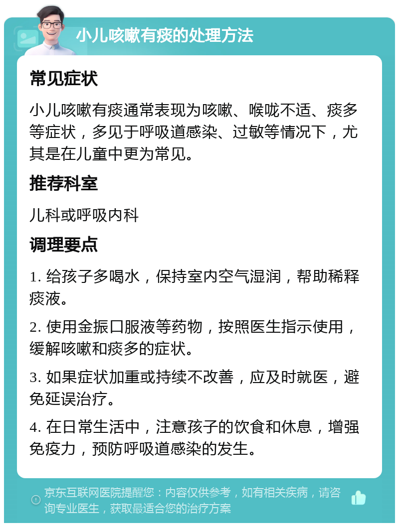 小儿咳嗽有痰的处理方法 常见症状 小儿咳嗽有痰通常表现为咳嗽、喉咙不适、痰多等症状，多见于呼吸道感染、过敏等情况下，尤其是在儿童中更为常见。 推荐科室 儿科或呼吸内科 调理要点 1. 给孩子多喝水，保持室内空气湿润，帮助稀释痰液。 2. 使用金振口服液等药物，按照医生指示使用，缓解咳嗽和痰多的症状。 3. 如果症状加重或持续不改善，应及时就医，避免延误治疗。 4. 在日常生活中，注意孩子的饮食和休息，增强免疫力，预防呼吸道感染的发生。