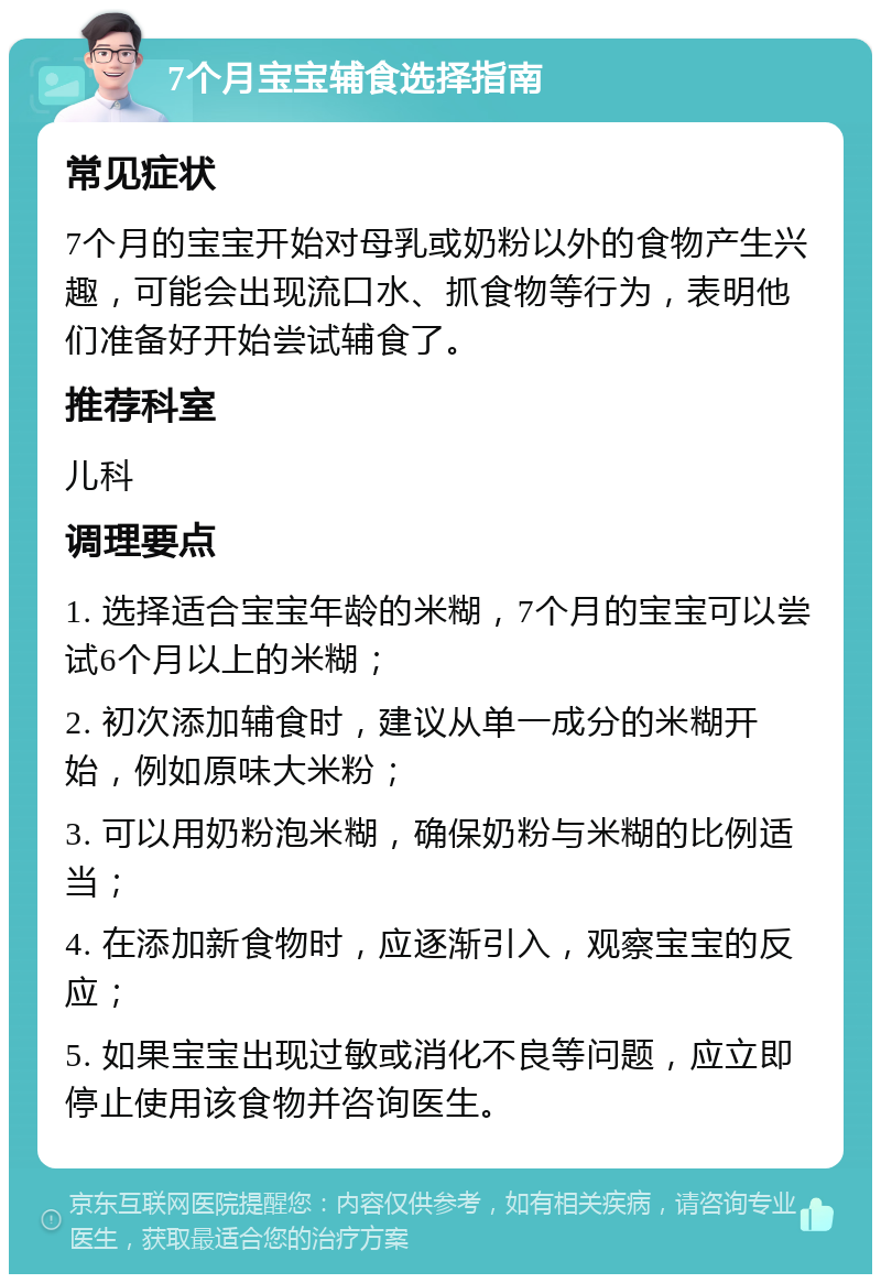 7个月宝宝辅食选择指南 常见症状 7个月的宝宝开始对母乳或奶粉以外的食物产生兴趣，可能会出现流口水、抓食物等行为，表明他们准备好开始尝试辅食了。 推荐科室 儿科 调理要点 1. 选择适合宝宝年龄的米糊，7个月的宝宝可以尝试6个月以上的米糊； 2. 初次添加辅食时，建议从单一成分的米糊开始，例如原味大米粉； 3. 可以用奶粉泡米糊，确保奶粉与米糊的比例适当； 4. 在添加新食物时，应逐渐引入，观察宝宝的反应； 5. 如果宝宝出现过敏或消化不良等问题，应立即停止使用该食物并咨询医生。