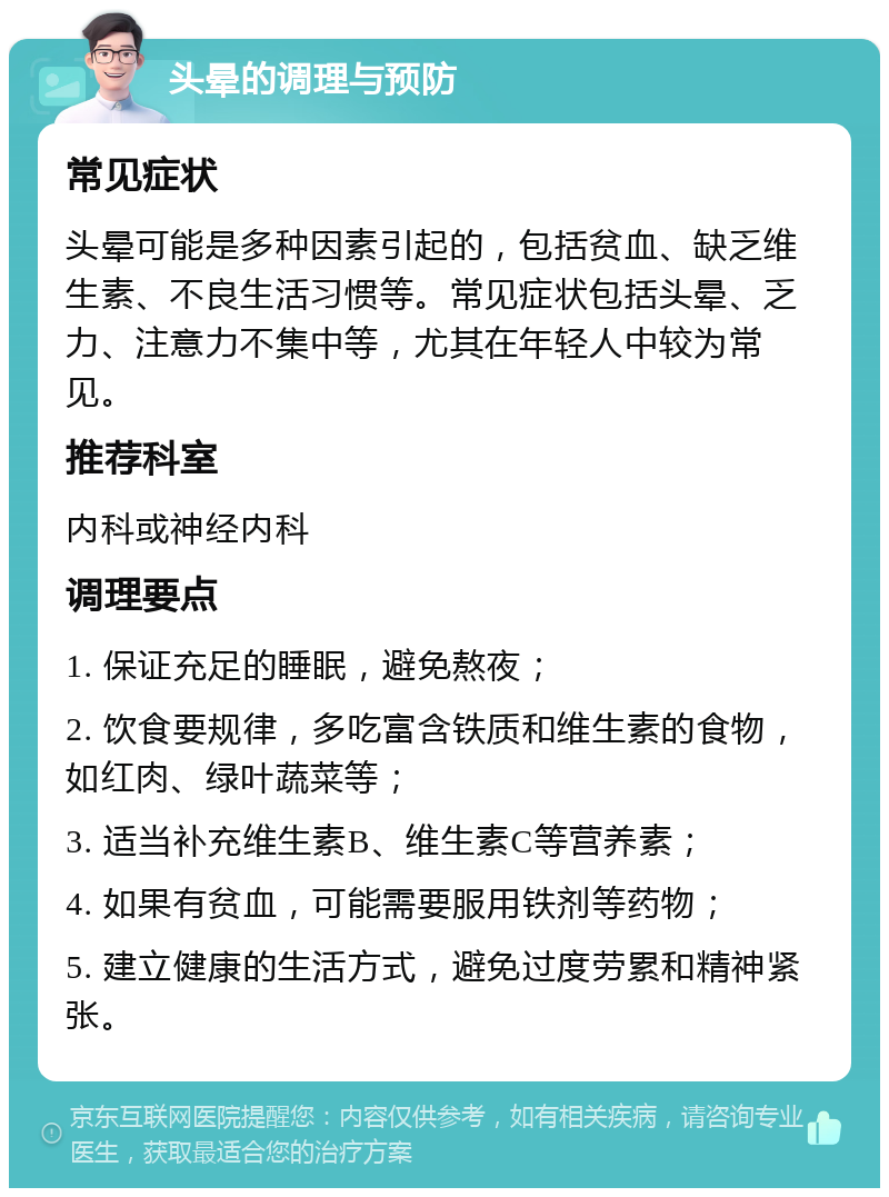 头晕的调理与预防 常见症状 头晕可能是多种因素引起的，包括贫血、缺乏维生素、不良生活习惯等。常见症状包括头晕、乏力、注意力不集中等，尤其在年轻人中较为常见。 推荐科室 内科或神经内科 调理要点 1. 保证充足的睡眠，避免熬夜； 2. 饮食要规律，多吃富含铁质和维生素的食物，如红肉、绿叶蔬菜等； 3. 适当补充维生素B、维生素C等营养素； 4. 如果有贫血，可能需要服用铁剂等药物； 5. 建立健康的生活方式，避免过度劳累和精神紧张。