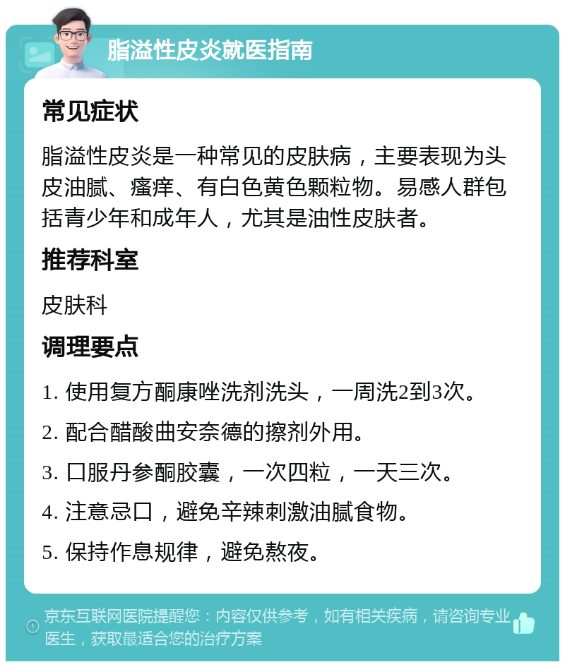 脂溢性皮炎就医指南 常见症状 脂溢性皮炎是一种常见的皮肤病，主要表现为头皮油腻、瘙痒、有白色黄色颗粒物。易感人群包括青少年和成年人，尤其是油性皮肤者。 推荐科室 皮肤科 调理要点 1. 使用复方酮康唑洗剂洗头，一周洗2到3次。 2. 配合醋酸曲安奈德的擦剂外用。 3. 口服丹参酮胶囊，一次四粒，一天三次。 4. 注意忌口，避免辛辣刺激油腻食物。 5. 保持作息规律，避免熬夜。