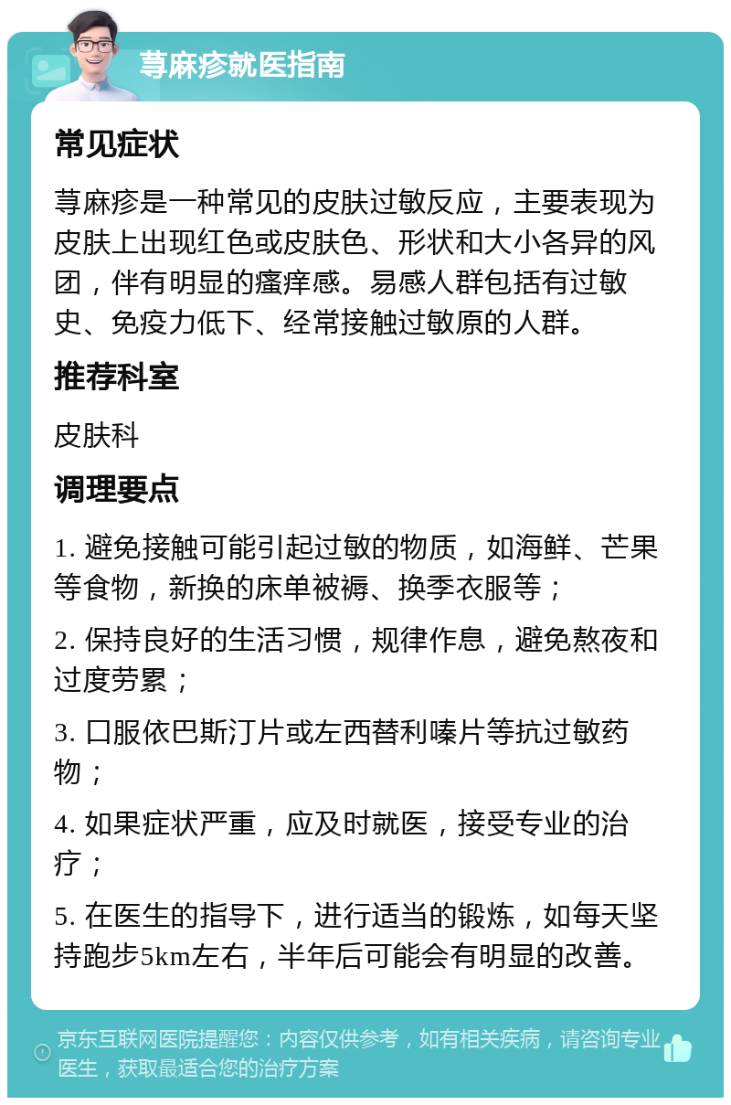 荨麻疹就医指南 常见症状 荨麻疹是一种常见的皮肤过敏反应，主要表现为皮肤上出现红色或皮肤色、形状和大小各异的风团，伴有明显的瘙痒感。易感人群包括有过敏史、免疫力低下、经常接触过敏原的人群。 推荐科室 皮肤科 调理要点 1. 避免接触可能引起过敏的物质，如海鲜、芒果等食物，新换的床单被褥、换季衣服等； 2. 保持良好的生活习惯，规律作息，避免熬夜和过度劳累； 3. 口服依巴斯汀片或左西替利嗪片等抗过敏药物； 4. 如果症状严重，应及时就医，接受专业的治疗； 5. 在医生的指导下，进行适当的锻炼，如每天坚持跑步5km左右，半年后可能会有明显的改善。