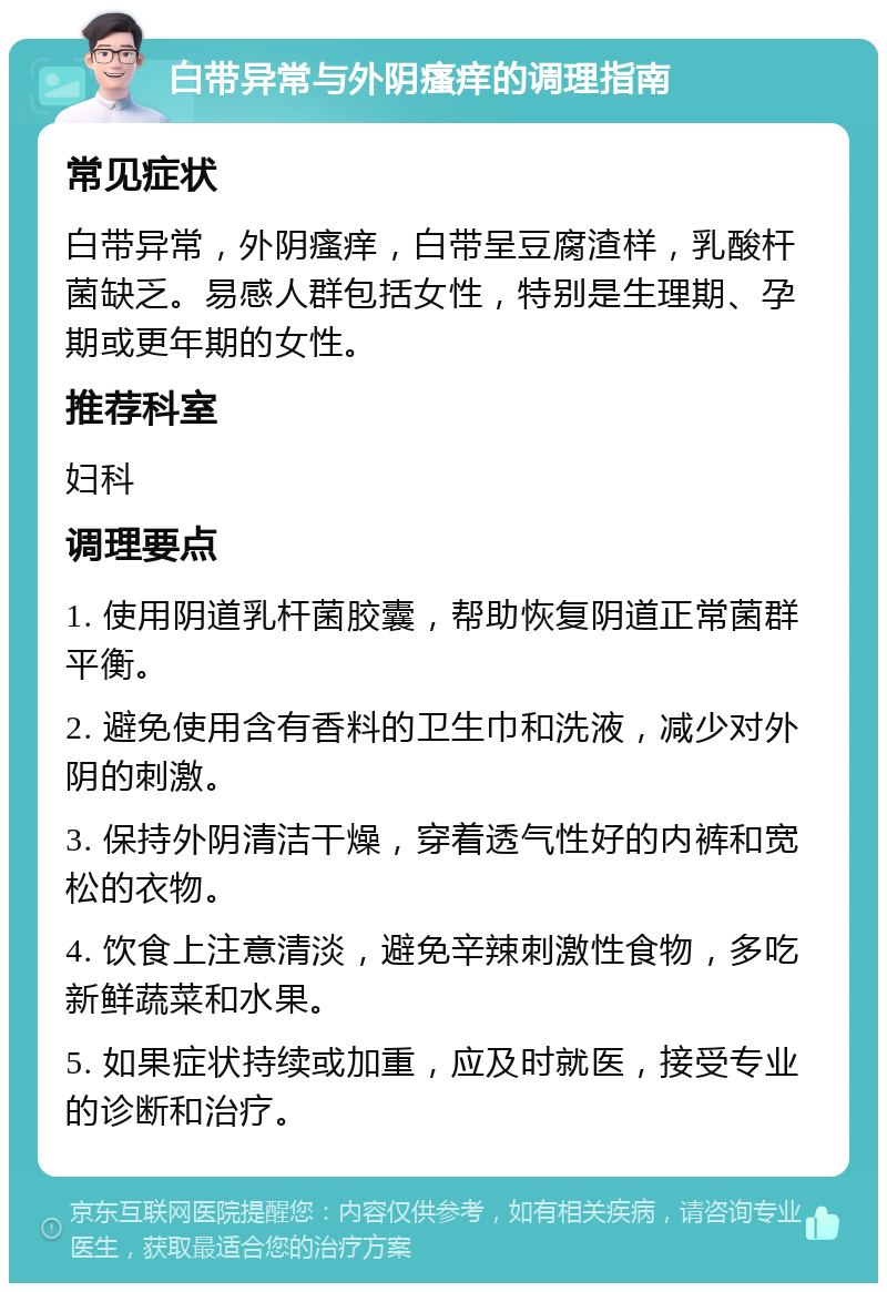 白带异常与外阴瘙痒的调理指南 常见症状 白带异常，外阴瘙痒，白带呈豆腐渣样，乳酸杆菌缺乏。易感人群包括女性，特别是生理期、孕期或更年期的女性。 推荐科室 妇科 调理要点 1. 使用阴道乳杆菌胶囊，帮助恢复阴道正常菌群平衡。 2. 避免使用含有香料的卫生巾和洗液，减少对外阴的刺激。 3. 保持外阴清洁干燥，穿着透气性好的内裤和宽松的衣物。 4. 饮食上注意清淡，避免辛辣刺激性食物，多吃新鲜蔬菜和水果。 5. 如果症状持续或加重，应及时就医，接受专业的诊断和治疗。