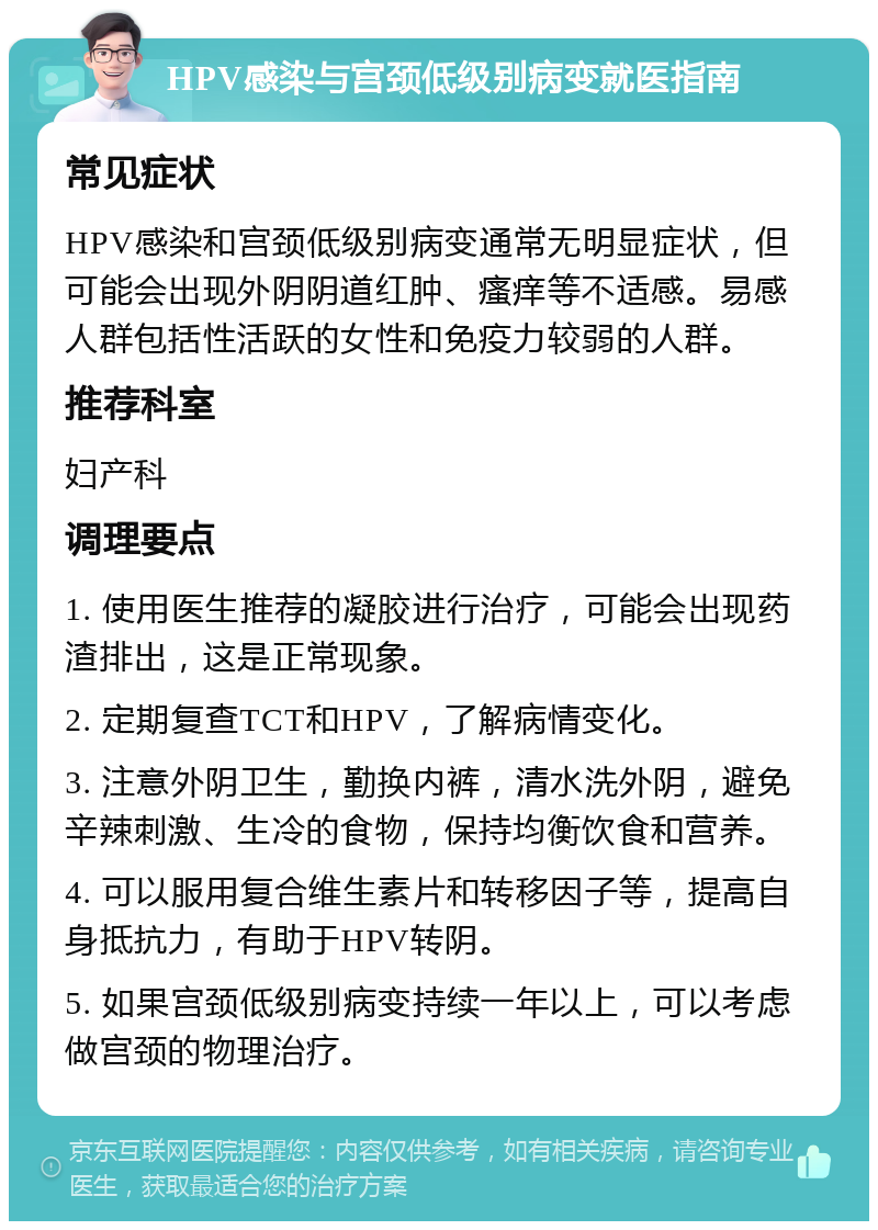 HPV感染与宫颈低级别病变就医指南 常见症状 HPV感染和宫颈低级别病变通常无明显症状，但可能会出现外阴阴道红肿、瘙痒等不适感。易感人群包括性活跃的女性和免疫力较弱的人群。 推荐科室 妇产科 调理要点 1. 使用医生推荐的凝胶进行治疗，可能会出现药渣排出，这是正常现象。 2. 定期复查TCT和HPV，了解病情变化。 3. 注意外阴卫生，勤换内裤，清水洗外阴，避免辛辣刺激、生冷的食物，保持均衡饮食和营养。 4. 可以服用复合维生素片和转移因子等，提高自身抵抗力，有助于HPV转阴。 5. 如果宫颈低级别病变持续一年以上，可以考虑做宫颈的物理治疗。