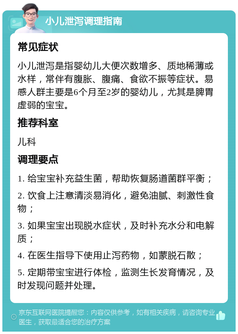 小儿泄泻调理指南 常见症状 小儿泄泻是指婴幼儿大便次数增多、质地稀薄或水样，常伴有腹胀、腹痛、食欲不振等症状。易感人群主要是6个月至2岁的婴幼儿，尤其是脾胃虚弱的宝宝。 推荐科室 儿科 调理要点 1. 给宝宝补充益生菌，帮助恢复肠道菌群平衡； 2. 饮食上注意清淡易消化，避免油腻、刺激性食物； 3. 如果宝宝出现脱水症状，及时补充水分和电解质； 4. 在医生指导下使用止泻药物，如蒙脱石散； 5. 定期带宝宝进行体检，监测生长发育情况，及时发现问题并处理。