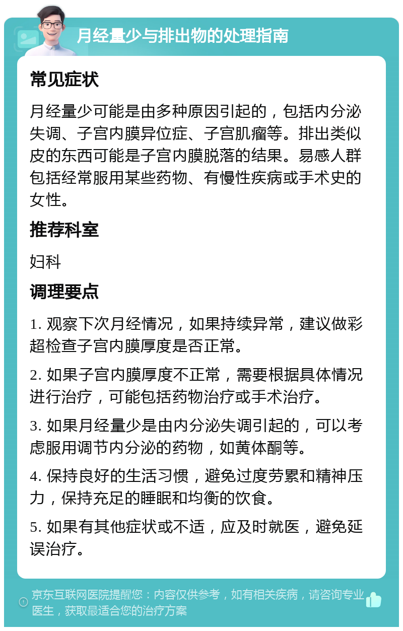 月经量少与排出物的处理指南 常见症状 月经量少可能是由多种原因引起的，包括内分泌失调、子宫内膜异位症、子宫肌瘤等。排出类似皮的东西可能是子宫内膜脱落的结果。易感人群包括经常服用某些药物、有慢性疾病或手术史的女性。 推荐科室 妇科 调理要点 1. 观察下次月经情况，如果持续异常，建议做彩超检查子宫内膜厚度是否正常。 2. 如果子宫内膜厚度不正常，需要根据具体情况进行治疗，可能包括药物治疗或手术治疗。 3. 如果月经量少是由内分泌失调引起的，可以考虑服用调节内分泌的药物，如黄体酮等。 4. 保持良好的生活习惯，避免过度劳累和精神压力，保持充足的睡眠和均衡的饮食。 5. 如果有其他症状或不适，应及时就医，避免延误治疗。