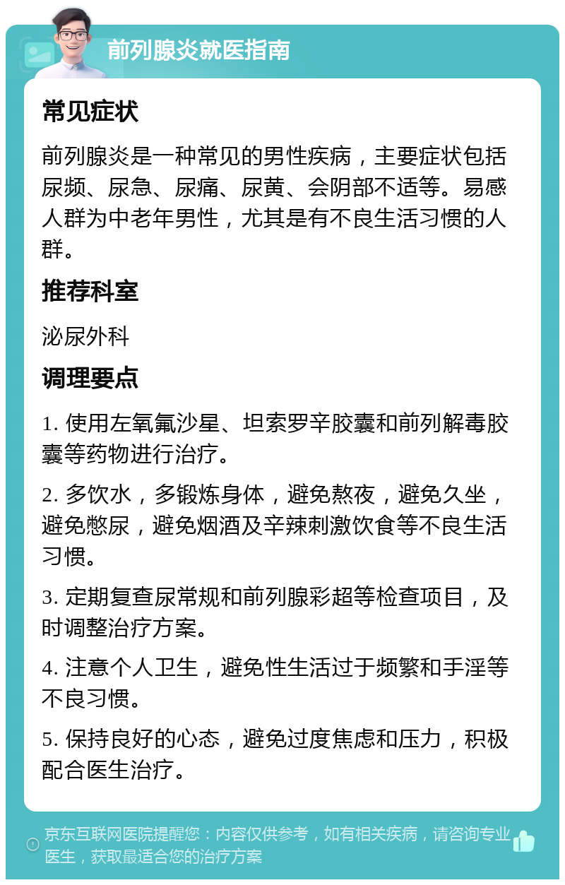 前列腺炎就医指南 常见症状 前列腺炎是一种常见的男性疾病，主要症状包括尿频、尿急、尿痛、尿黄、会阴部不适等。易感人群为中老年男性，尤其是有不良生活习惯的人群。 推荐科室 泌尿外科 调理要点 1. 使用左氧氟沙星、坦索罗辛胶囊和前列解毒胶囊等药物进行治疗。 2. 多饮水，多锻炼身体，避免熬夜，避免久坐，避免憋尿，避免烟酒及辛辣刺激饮食等不良生活习惯。 3. 定期复查尿常规和前列腺彩超等检查项目，及时调整治疗方案。 4. 注意个人卫生，避免性生活过于频繁和手淫等不良习惯。 5. 保持良好的心态，避免过度焦虑和压力，积极配合医生治疗。