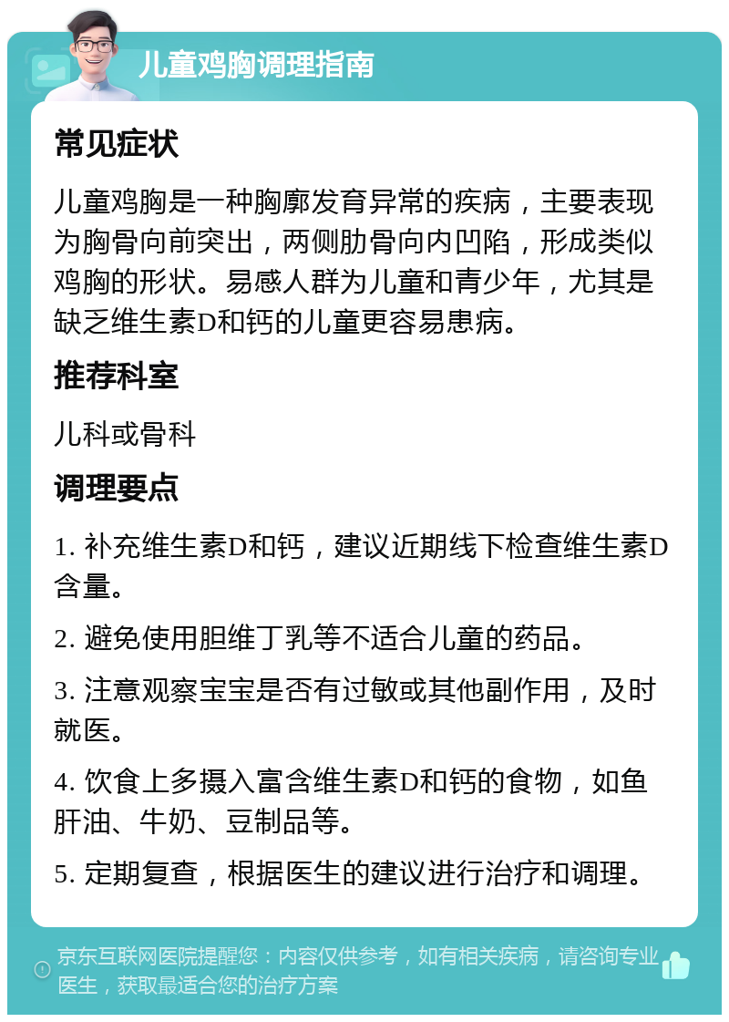 儿童鸡胸调理指南 常见症状 儿童鸡胸是一种胸廓发育异常的疾病，主要表现为胸骨向前突出，两侧肋骨向内凹陷，形成类似鸡胸的形状。易感人群为儿童和青少年，尤其是缺乏维生素D和钙的儿童更容易患病。 推荐科室 儿科或骨科 调理要点 1. 补充维生素D和钙，建议近期线下检查维生素D含量。 2. 避免使用胆维丁乳等不适合儿童的药品。 3. 注意观察宝宝是否有过敏或其他副作用，及时就医。 4. 饮食上多摄入富含维生素D和钙的食物，如鱼肝油、牛奶、豆制品等。 5. 定期复查，根据医生的建议进行治疗和调理。