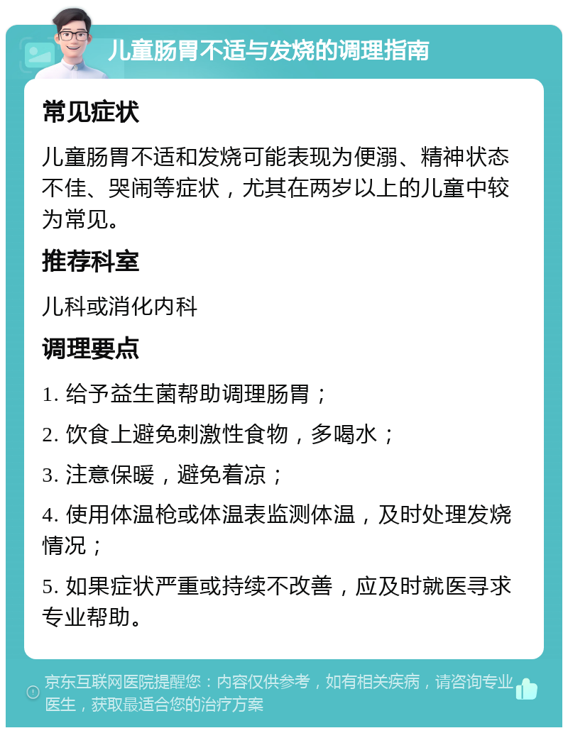 儿童肠胃不适与发烧的调理指南 常见症状 儿童肠胃不适和发烧可能表现为便溺、精神状态不佳、哭闹等症状，尤其在两岁以上的儿童中较为常见。 推荐科室 儿科或消化内科 调理要点 1. 给予益生菌帮助调理肠胃； 2. 饮食上避免刺激性食物，多喝水； 3. 注意保暖，避免着凉； 4. 使用体温枪或体温表监测体温，及时处理发烧情况； 5. 如果症状严重或持续不改善，应及时就医寻求专业帮助。