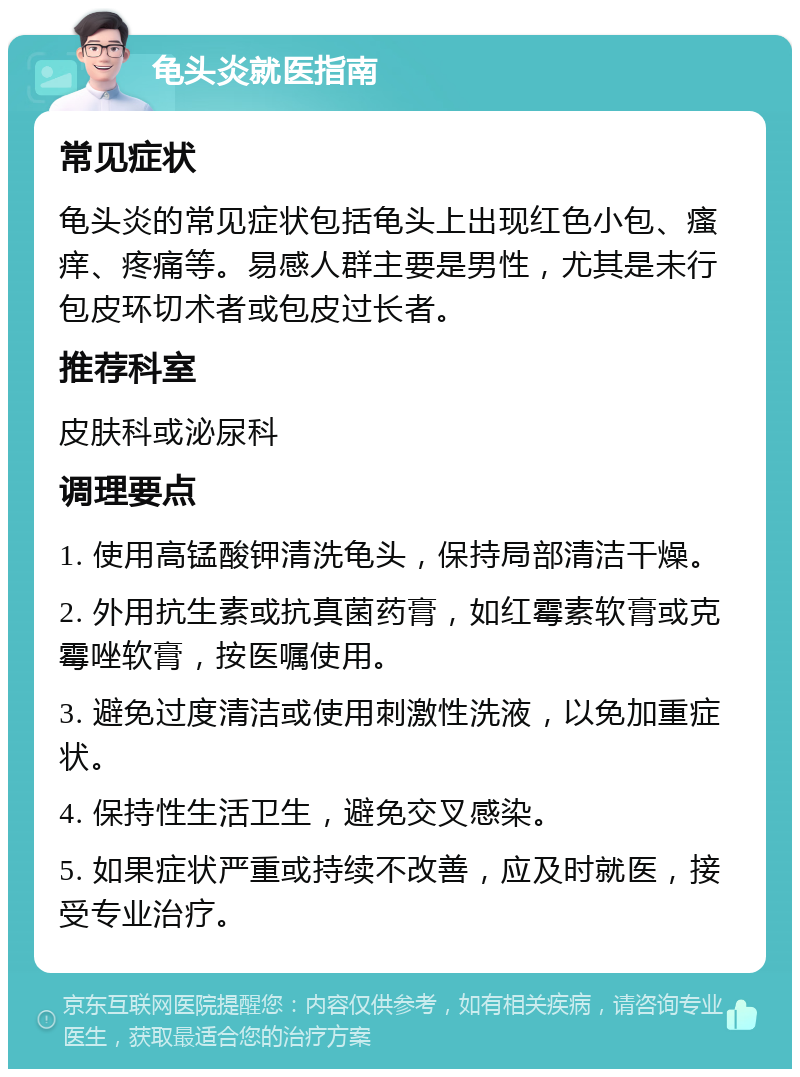 龟头炎就医指南 常见症状 龟头炎的常见症状包括龟头上出现红色小包、瘙痒、疼痛等。易感人群主要是男性，尤其是未行包皮环切术者或包皮过长者。 推荐科室 皮肤科或泌尿科 调理要点 1. 使用高锰酸钾清洗龟头，保持局部清洁干燥。 2. 外用抗生素或抗真菌药膏，如红霉素软膏或克霉唑软膏，按医嘱使用。 3. 避免过度清洁或使用刺激性洗液，以免加重症状。 4. 保持性生活卫生，避免交叉感染。 5. 如果症状严重或持续不改善，应及时就医，接受专业治疗。