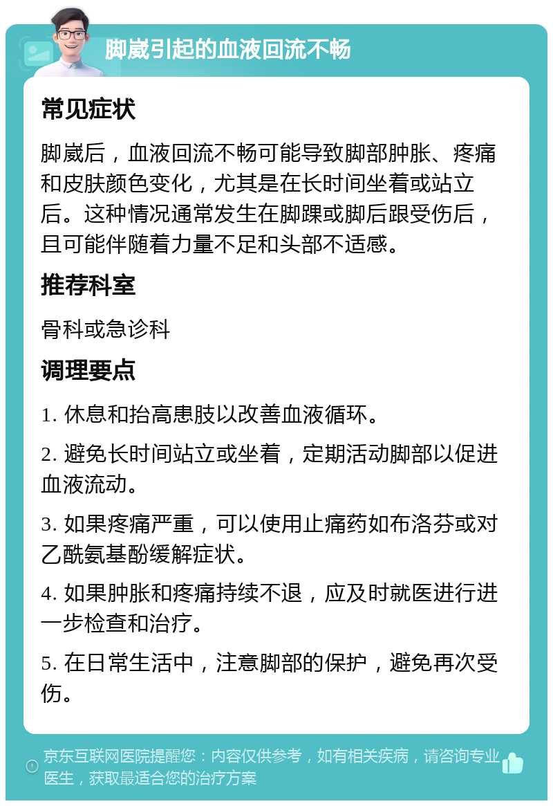 脚崴引起的血液回流不畅 常见症状 脚崴后，血液回流不畅可能导致脚部肿胀、疼痛和皮肤颜色变化，尤其是在长时间坐着或站立后。这种情况通常发生在脚踝或脚后跟受伤后，且可能伴随着力量不足和头部不适感。 推荐科室 骨科或急诊科 调理要点 1. 休息和抬高患肢以改善血液循环。 2. 避免长时间站立或坐着，定期活动脚部以促进血液流动。 3. 如果疼痛严重，可以使用止痛药如布洛芬或对乙酰氨基酚缓解症状。 4. 如果肿胀和疼痛持续不退，应及时就医进行进一步检查和治疗。 5. 在日常生活中，注意脚部的保护，避免再次受伤。