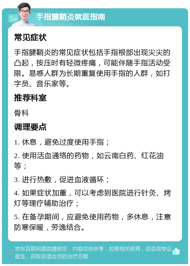 手指腱鞘炎就医指南 常见症状 手指腱鞘炎的常见症状包括手指根部出现尖尖的凸起，按压时有轻微疼痛，可能伴随手指活动受限。易感人群为长期重复使用手指的人群，如打字员、音乐家等。 推荐科室 骨科 调理要点 1. 休息，避免过度使用手指； 2. 使用活血通络的药物，如云南白药、红花油等； 3. 进行热敷，促进血液循环； 4. 如果症状加重，可以考虑到医院进行针灸、烤灯等理疗辅助治疗； 5. 在备孕期间，应避免使用药物，多休息，注意防寒保暖，劳逸结合。