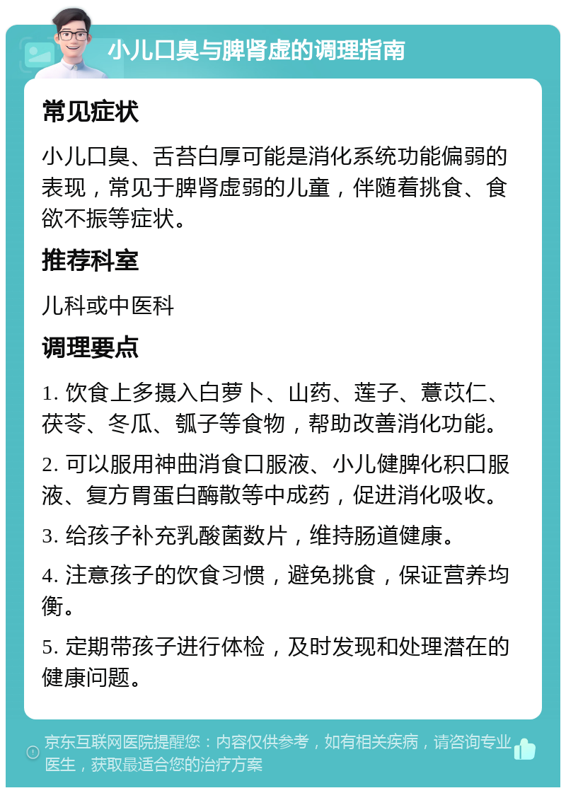 小儿口臭与脾肾虚的调理指南 常见症状 小儿口臭、舌苔白厚可能是消化系统功能偏弱的表现，常见于脾肾虚弱的儿童，伴随着挑食、食欲不振等症状。 推荐科室 儿科或中医科 调理要点 1. 饮食上多摄入白萝卜、山药、莲子、薏苡仁、茯苓、冬瓜、瓠子等食物，帮助改善消化功能。 2. 可以服用神曲消食口服液、小儿健脾化积口服液、复方胃蛋白酶散等中成药，促进消化吸收。 3. 给孩子补充乳酸菌数片，维持肠道健康。 4. 注意孩子的饮食习惯，避免挑食，保证营养均衡。 5. 定期带孩子进行体检，及时发现和处理潜在的健康问题。