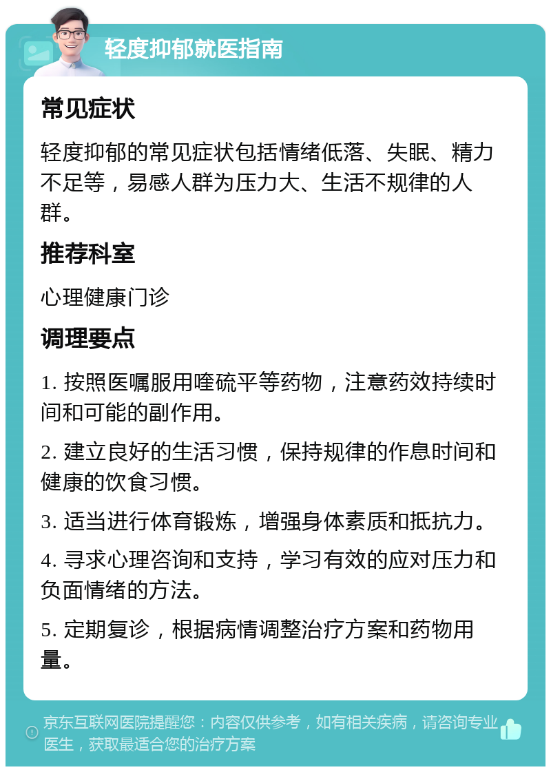 轻度抑郁就医指南 常见症状 轻度抑郁的常见症状包括情绪低落、失眠、精力不足等，易感人群为压力大、生活不规律的人群。 推荐科室 心理健康门诊 调理要点 1. 按照医嘱服用喹硫平等药物，注意药效持续时间和可能的副作用。 2. 建立良好的生活习惯，保持规律的作息时间和健康的饮食习惯。 3. 适当进行体育锻炼，增强身体素质和抵抗力。 4. 寻求心理咨询和支持，学习有效的应对压力和负面情绪的方法。 5. 定期复诊，根据病情调整治疗方案和药物用量。