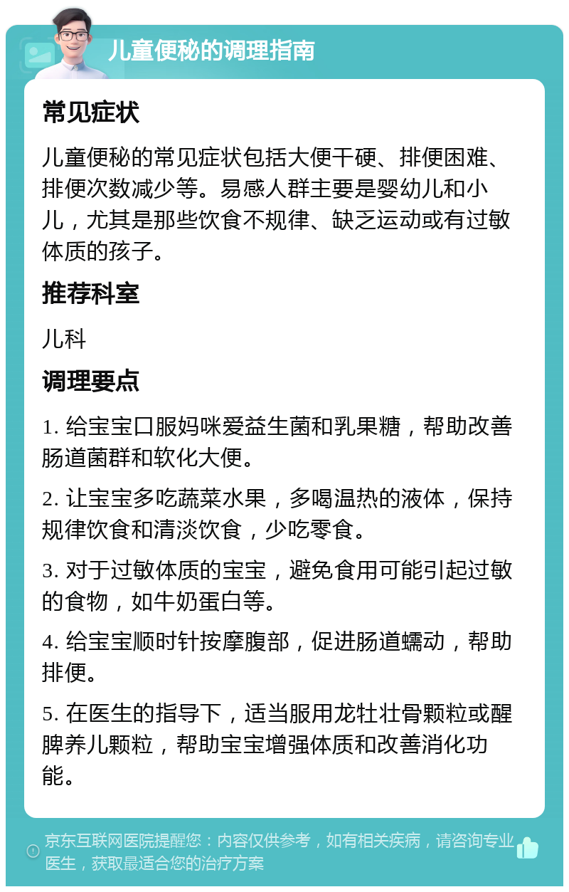 儿童便秘的调理指南 常见症状 儿童便秘的常见症状包括大便干硬、排便困难、排便次数减少等。易感人群主要是婴幼儿和小儿，尤其是那些饮食不规律、缺乏运动或有过敏体质的孩子。 推荐科室 儿科 调理要点 1. 给宝宝口服妈咪爱益生菌和乳果糖，帮助改善肠道菌群和软化大便。 2. 让宝宝多吃蔬菜水果，多喝温热的液体，保持规律饮食和清淡饮食，少吃零食。 3. 对于过敏体质的宝宝，避免食用可能引起过敏的食物，如牛奶蛋白等。 4. 给宝宝顺时针按摩腹部，促进肠道蠕动，帮助排便。 5. 在医生的指导下，适当服用龙牡壮骨颗粒或醒脾养儿颗粒，帮助宝宝增强体质和改善消化功能。