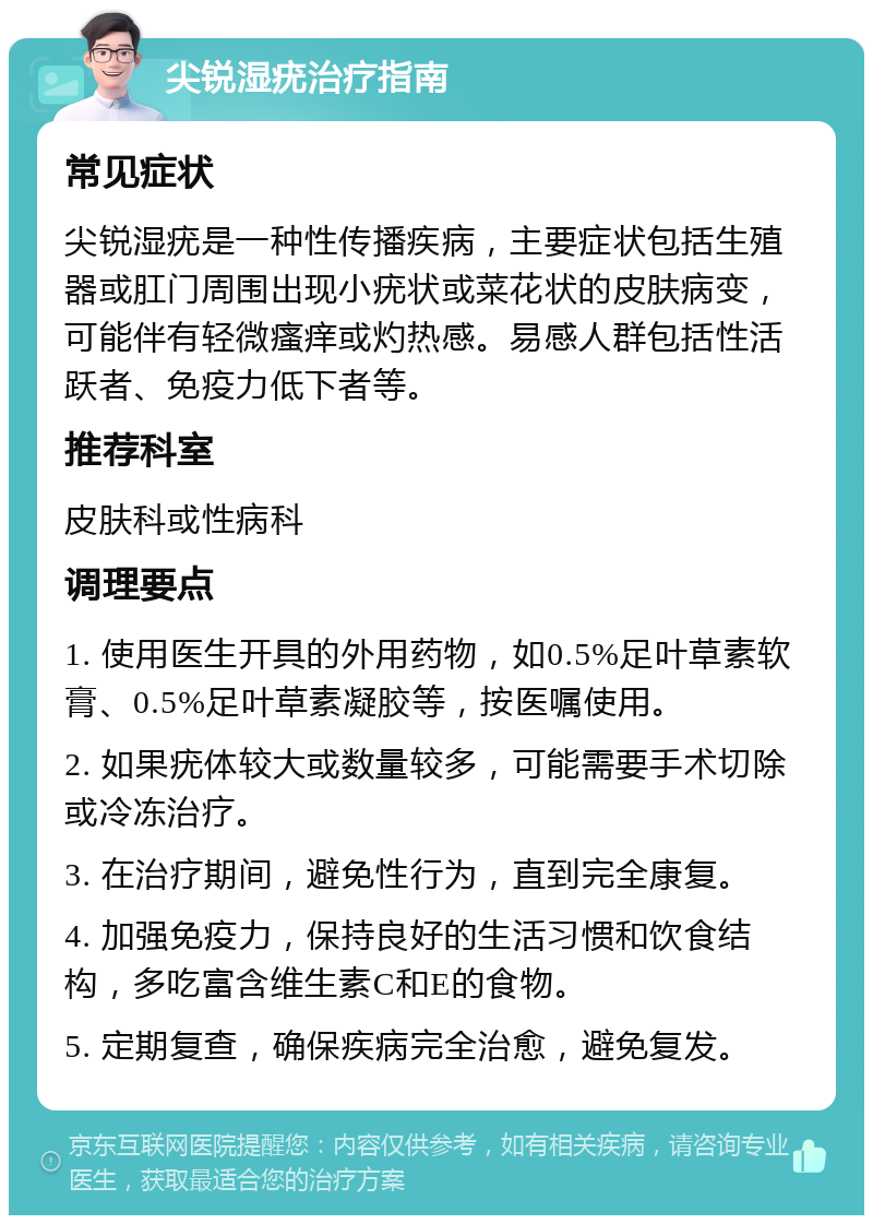 尖锐湿疣治疗指南 常见症状 尖锐湿疣是一种性传播疾病，主要症状包括生殖器或肛门周围出现小疣状或菜花状的皮肤病变，可能伴有轻微瘙痒或灼热感。易感人群包括性活跃者、免疫力低下者等。 推荐科室 皮肤科或性病科 调理要点 1. 使用医生开具的外用药物，如0.5%足叶草素软膏、0.5%足叶草素凝胶等，按医嘱使用。 2. 如果疣体较大或数量较多，可能需要手术切除或冷冻治疗。 3. 在治疗期间，避免性行为，直到完全康复。 4. 加强免疫力，保持良好的生活习惯和饮食结构，多吃富含维生素C和E的食物。 5. 定期复查，确保疾病完全治愈，避免复发。