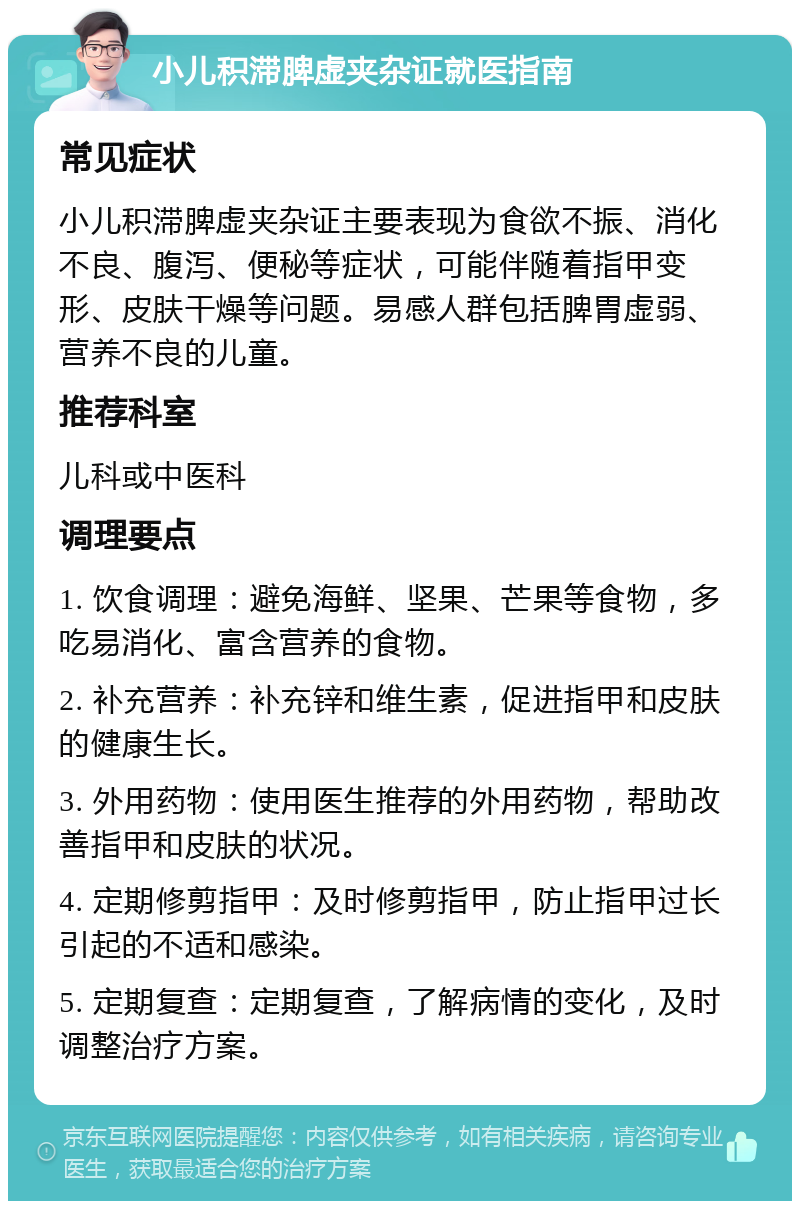 小儿积滞脾虚夹杂证就医指南 常见症状 小儿积滞脾虚夹杂证主要表现为食欲不振、消化不良、腹泻、便秘等症状，可能伴随着指甲变形、皮肤干燥等问题。易感人群包括脾胃虚弱、营养不良的儿童。 推荐科室 儿科或中医科 调理要点 1. 饮食调理：避免海鲜、坚果、芒果等食物，多吃易消化、富含营养的食物。 2. 补充营养：补充锌和维生素，促进指甲和皮肤的健康生长。 3. 外用药物：使用医生推荐的外用药物，帮助改善指甲和皮肤的状况。 4. 定期修剪指甲：及时修剪指甲，防止指甲过长引起的不适和感染。 5. 定期复查：定期复查，了解病情的变化，及时调整治疗方案。