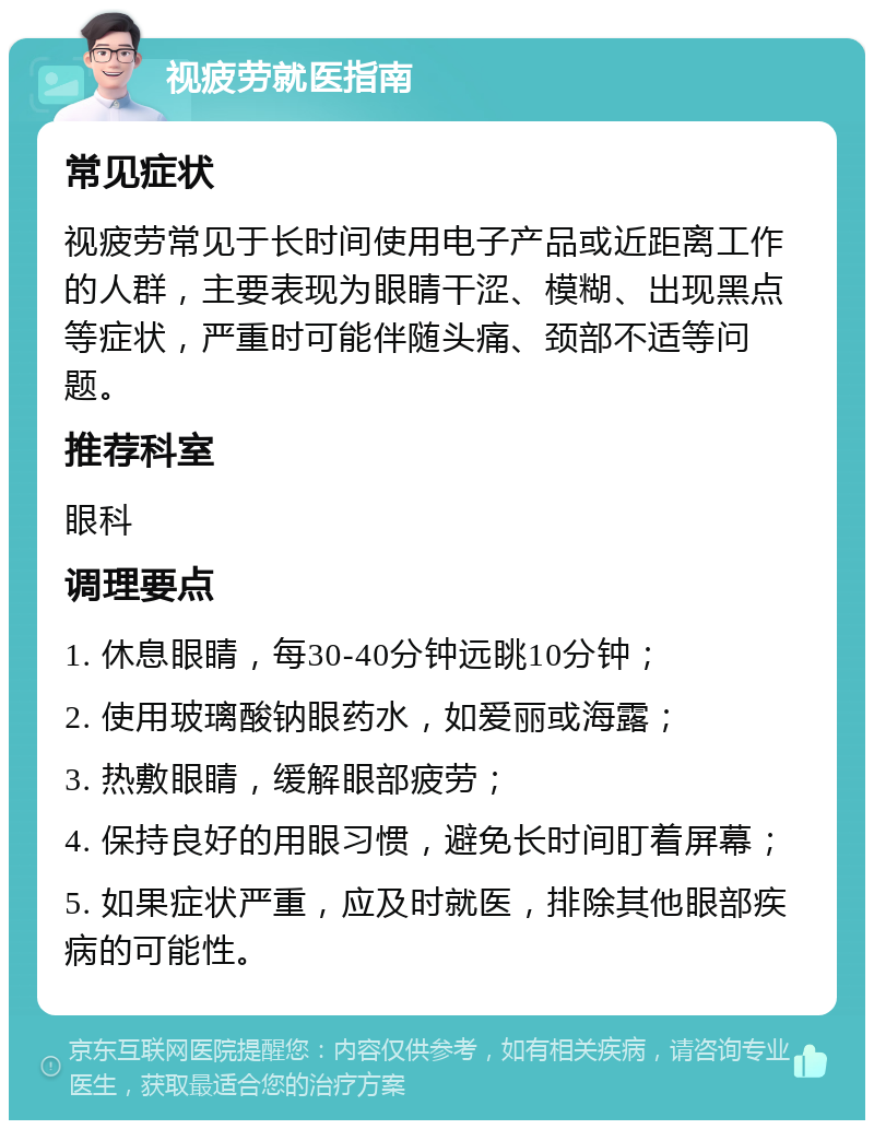 视疲劳就医指南 常见症状 视疲劳常见于长时间使用电子产品或近距离工作的人群，主要表现为眼睛干涩、模糊、出现黑点等症状，严重时可能伴随头痛、颈部不适等问题。 推荐科室 眼科 调理要点 1. 休息眼睛，每30-40分钟远眺10分钟； 2. 使用玻璃酸钠眼药水，如爱丽或海露； 3. 热敷眼睛，缓解眼部疲劳； 4. 保持良好的用眼习惯，避免长时间盯着屏幕； 5. 如果症状严重，应及时就医，排除其他眼部疾病的可能性。