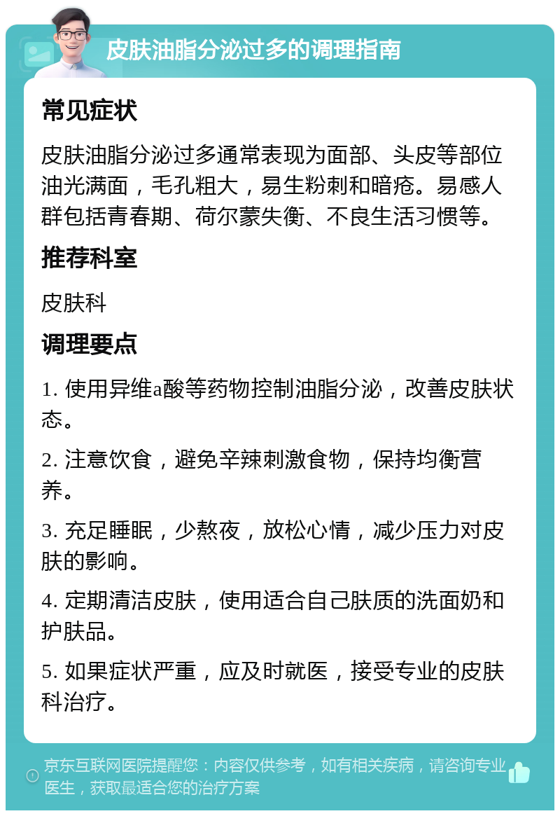 皮肤油脂分泌过多的调理指南 常见症状 皮肤油脂分泌过多通常表现为面部、头皮等部位油光满面，毛孔粗大，易生粉刺和暗疮。易感人群包括青春期、荷尔蒙失衡、不良生活习惯等。 推荐科室 皮肤科 调理要点 1. 使用异维a酸等药物控制油脂分泌，改善皮肤状态。 2. 注意饮食，避免辛辣刺激食物，保持均衡营养。 3. 充足睡眠，少熬夜，放松心情，减少压力对皮肤的影响。 4. 定期清洁皮肤，使用适合自己肤质的洗面奶和护肤品。 5. 如果症状严重，应及时就医，接受专业的皮肤科治疗。