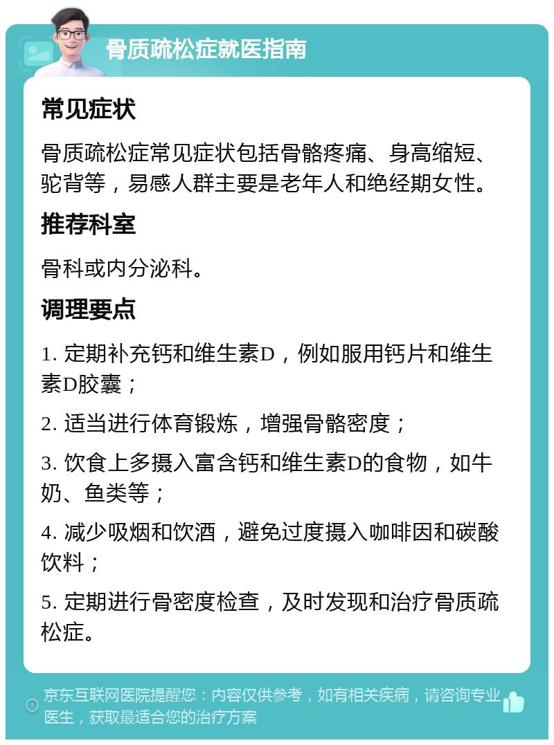 骨质疏松症就医指南 常见症状 骨质疏松症常见症状包括骨骼疼痛、身高缩短、驼背等，易感人群主要是老年人和绝经期女性。 推荐科室 骨科或内分泌科。 调理要点 1. 定期补充钙和维生素D，例如服用钙片和维生素D胶囊； 2. 适当进行体育锻炼，增强骨骼密度； 3. 饮食上多摄入富含钙和维生素D的食物，如牛奶、鱼类等； 4. 减少吸烟和饮酒，避免过度摄入咖啡因和碳酸饮料； 5. 定期进行骨密度检查，及时发现和治疗骨质疏松症。