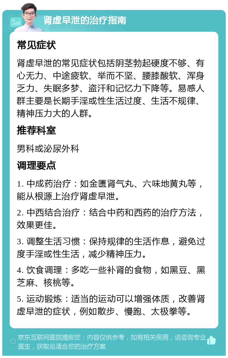 肾虚早泄的治疗指南 常见症状 肾虚早泄的常见症状包括阴茎勃起硬度不够、有心无力、中途疲软、举而不坚、腰膝酸软、浑身乏力、失眠多梦、盗汗和记忆力下降等。易感人群主要是长期手淫或性生活过度、生活不规律、精神压力大的人群。 推荐科室 男科或泌尿外科 调理要点 1. 中成药治疗：如金匮肾气丸、六味地黄丸等，能从根源上治疗肾虚早泄。 2. 中西结合治疗：结合中药和西药的治疗方法，效果更佳。 3. 调整生活习惯：保持规律的生活作息，避免过度手淫或性生活，减少精神压力。 4. 饮食调理：多吃一些补肾的食物，如黑豆、黑芝麻、核桃等。 5. 运动锻炼：适当的运动可以增强体质，改善肾虚早泄的症状，例如散步、慢跑、太极拳等。