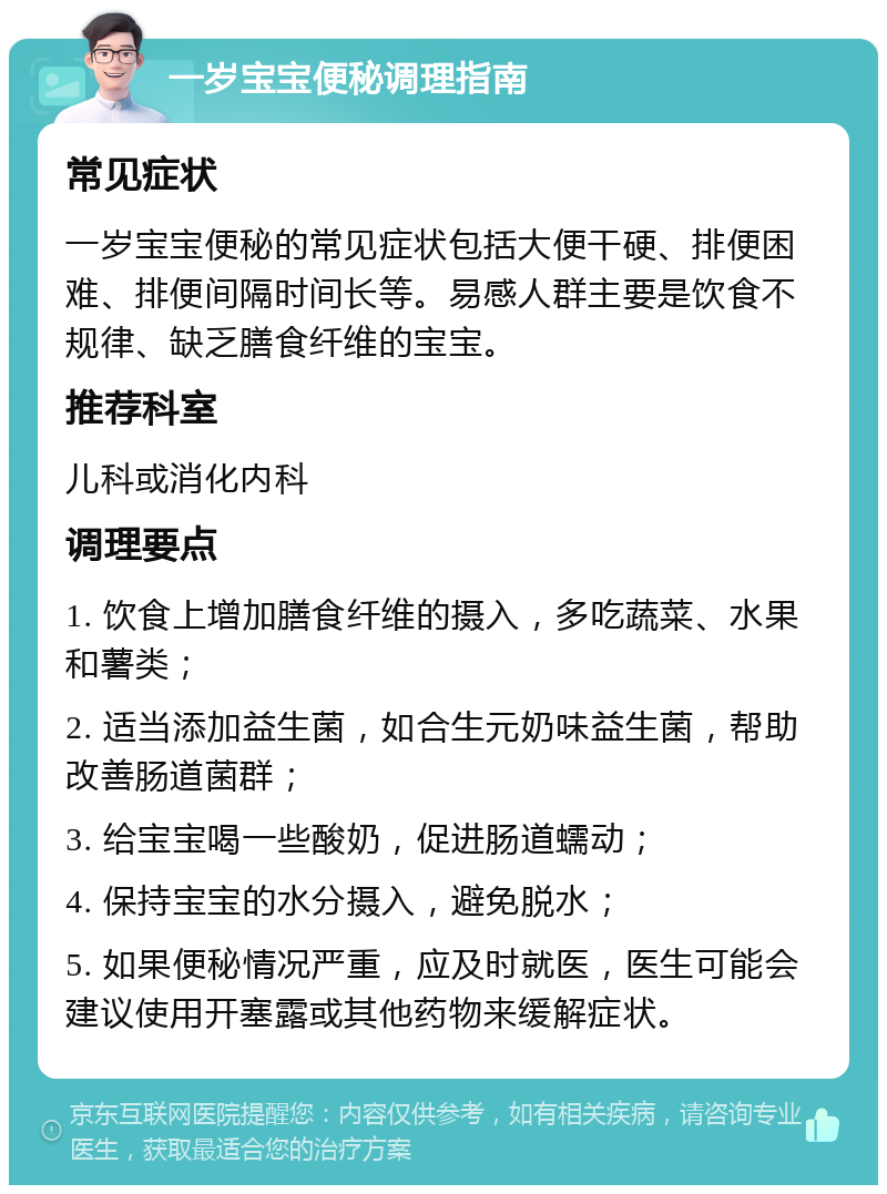 一岁宝宝便秘调理指南 常见症状 一岁宝宝便秘的常见症状包括大便干硬、排便困难、排便间隔时间长等。易感人群主要是饮食不规律、缺乏膳食纤维的宝宝。 推荐科室 儿科或消化内科 调理要点 1. 饮食上增加膳食纤维的摄入，多吃蔬菜、水果和薯类； 2. 适当添加益生菌，如合生元奶味益生菌，帮助改善肠道菌群； 3. 给宝宝喝一些酸奶，促进肠道蠕动； 4. 保持宝宝的水分摄入，避免脱水； 5. 如果便秘情况严重，应及时就医，医生可能会建议使用开塞露或其他药物来缓解症状。