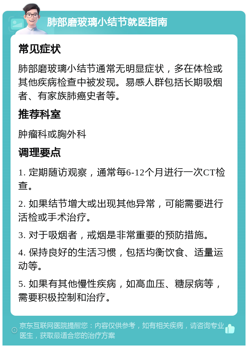 肺部磨玻璃小结节就医指南 常见症状 肺部磨玻璃小结节通常无明显症状，多在体检或其他疾病检查中被发现。易感人群包括长期吸烟者、有家族肺癌史者等。 推荐科室 肿瘤科或胸外科 调理要点 1. 定期随访观察，通常每6-12个月进行一次CT检查。 2. 如果结节增大或出现其他异常，可能需要进行活检或手术治疗。 3. 对于吸烟者，戒烟是非常重要的预防措施。 4. 保持良好的生活习惯，包括均衡饮食、适量运动等。 5. 如果有其他慢性疾病，如高血压、糖尿病等，需要积极控制和治疗。