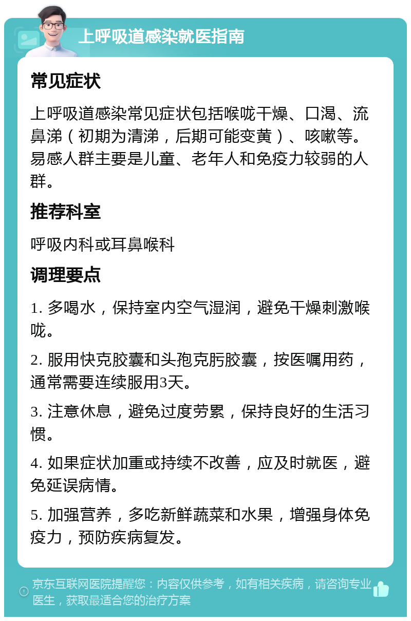 上呼吸道感染就医指南 常见症状 上呼吸道感染常见症状包括喉咙干燥、口渴、流鼻涕（初期为清涕，后期可能变黄）、咳嗽等。易感人群主要是儿童、老年人和免疫力较弱的人群。 推荐科室 呼吸内科或耳鼻喉科 调理要点 1. 多喝水，保持室内空气湿润，避免干燥刺激喉咙。 2. 服用快克胶囊和头孢克肟胶囊，按医嘱用药，通常需要连续服用3天。 3. 注意休息，避免过度劳累，保持良好的生活习惯。 4. 如果症状加重或持续不改善，应及时就医，避免延误病情。 5. 加强营养，多吃新鲜蔬菜和水果，增强身体免疫力，预防疾病复发。