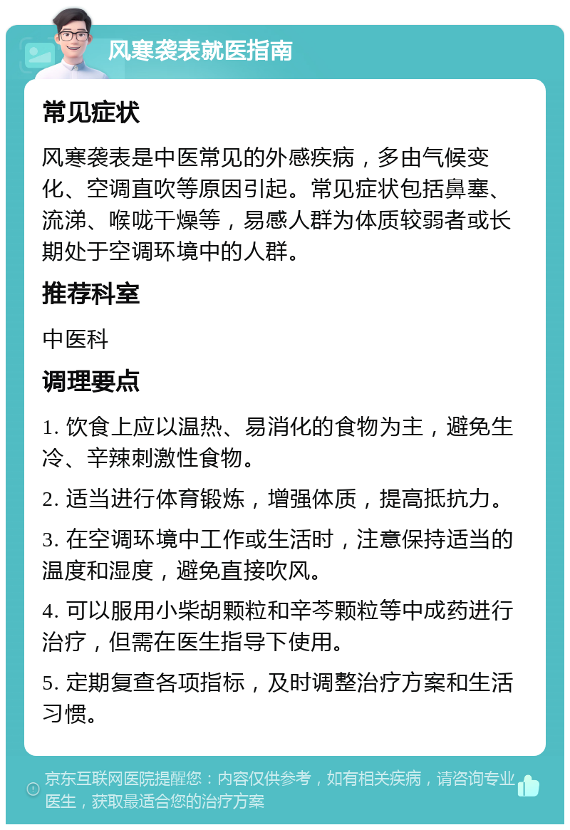 风寒袭表就医指南 常见症状 风寒袭表是中医常见的外感疾病，多由气候变化、空调直吹等原因引起。常见症状包括鼻塞、流涕、喉咙干燥等，易感人群为体质较弱者或长期处于空调环境中的人群。 推荐科室 中医科 调理要点 1. 饮食上应以温热、易消化的食物为主，避免生冷、辛辣刺激性食物。 2. 适当进行体育锻炼，增强体质，提高抵抗力。 3. 在空调环境中工作或生活时，注意保持适当的温度和湿度，避免直接吹风。 4. 可以服用小柴胡颗粒和辛芩颗粒等中成药进行治疗，但需在医生指导下使用。 5. 定期复查各项指标，及时调整治疗方案和生活习惯。