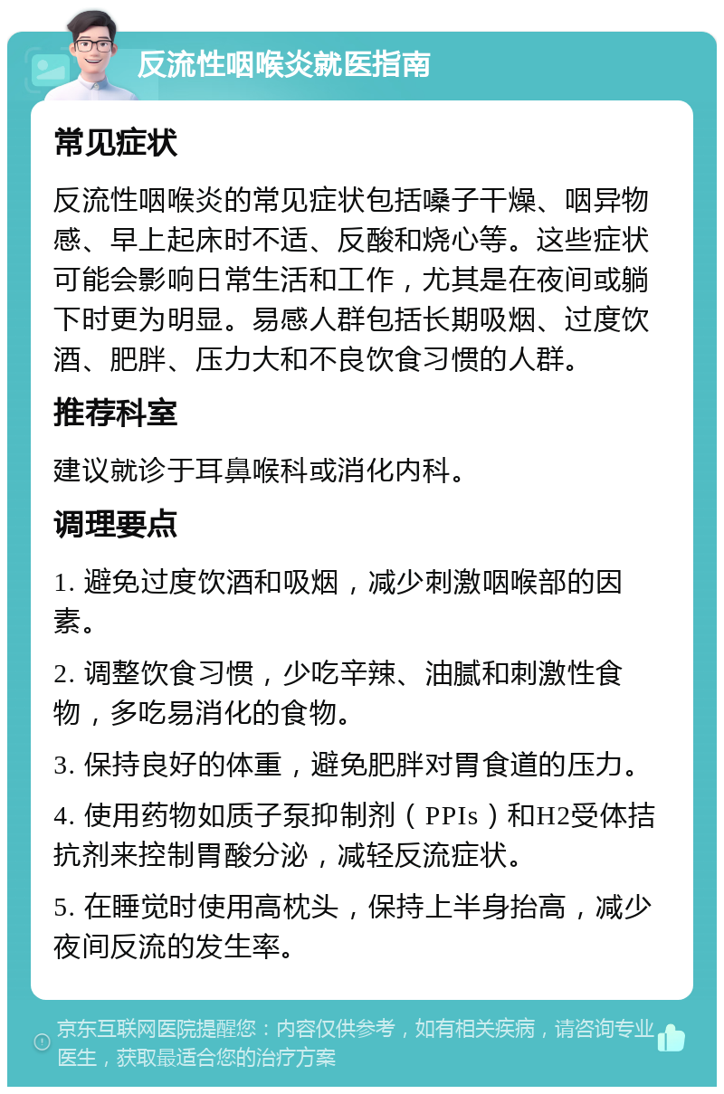 反流性咽喉炎就医指南 常见症状 反流性咽喉炎的常见症状包括嗓子干燥、咽异物感、早上起床时不适、反酸和烧心等。这些症状可能会影响日常生活和工作，尤其是在夜间或躺下时更为明显。易感人群包括长期吸烟、过度饮酒、肥胖、压力大和不良饮食习惯的人群。 推荐科室 建议就诊于耳鼻喉科或消化内科。 调理要点 1. 避免过度饮酒和吸烟，减少刺激咽喉部的因素。 2. 调整饮食习惯，少吃辛辣、油腻和刺激性食物，多吃易消化的食物。 3. 保持良好的体重，避免肥胖对胃食道的压力。 4. 使用药物如质子泵抑制剂（PPIs）和H2受体拮抗剂来控制胃酸分泌，减轻反流症状。 5. 在睡觉时使用高枕头，保持上半身抬高，减少夜间反流的发生率。