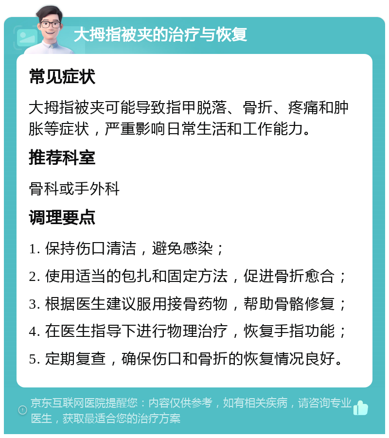 大拇指被夹的治疗与恢复 常见症状 大拇指被夹可能导致指甲脱落、骨折、疼痛和肿胀等症状，严重影响日常生活和工作能力。 推荐科室 骨科或手外科 调理要点 1. 保持伤口清洁，避免感染； 2. 使用适当的包扎和固定方法，促进骨折愈合； 3. 根据医生建议服用接骨药物，帮助骨骼修复； 4. 在医生指导下进行物理治疗，恢复手指功能； 5. 定期复查，确保伤口和骨折的恢复情况良好。