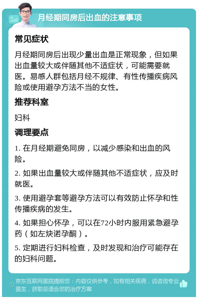 月经期同房后出血的注意事项 常见症状 月经期同房后出现少量出血是正常现象，但如果出血量较大或伴随其他不适症状，可能需要就医。易感人群包括月经不规律、有性传播疾病风险或使用避孕方法不当的女性。 推荐科室 妇科 调理要点 1. 在月经期避免同房，以减少感染和出血的风险。 2. 如果出血量较大或伴随其他不适症状，应及时就医。 3. 使用避孕套等避孕方法可以有效防止怀孕和性传播疾病的发生。 4. 如果担心怀孕，可以在72小时内服用紧急避孕药（如左炔诺孕酮）。 5. 定期进行妇科检查，及时发现和治疗可能存在的妇科问题。