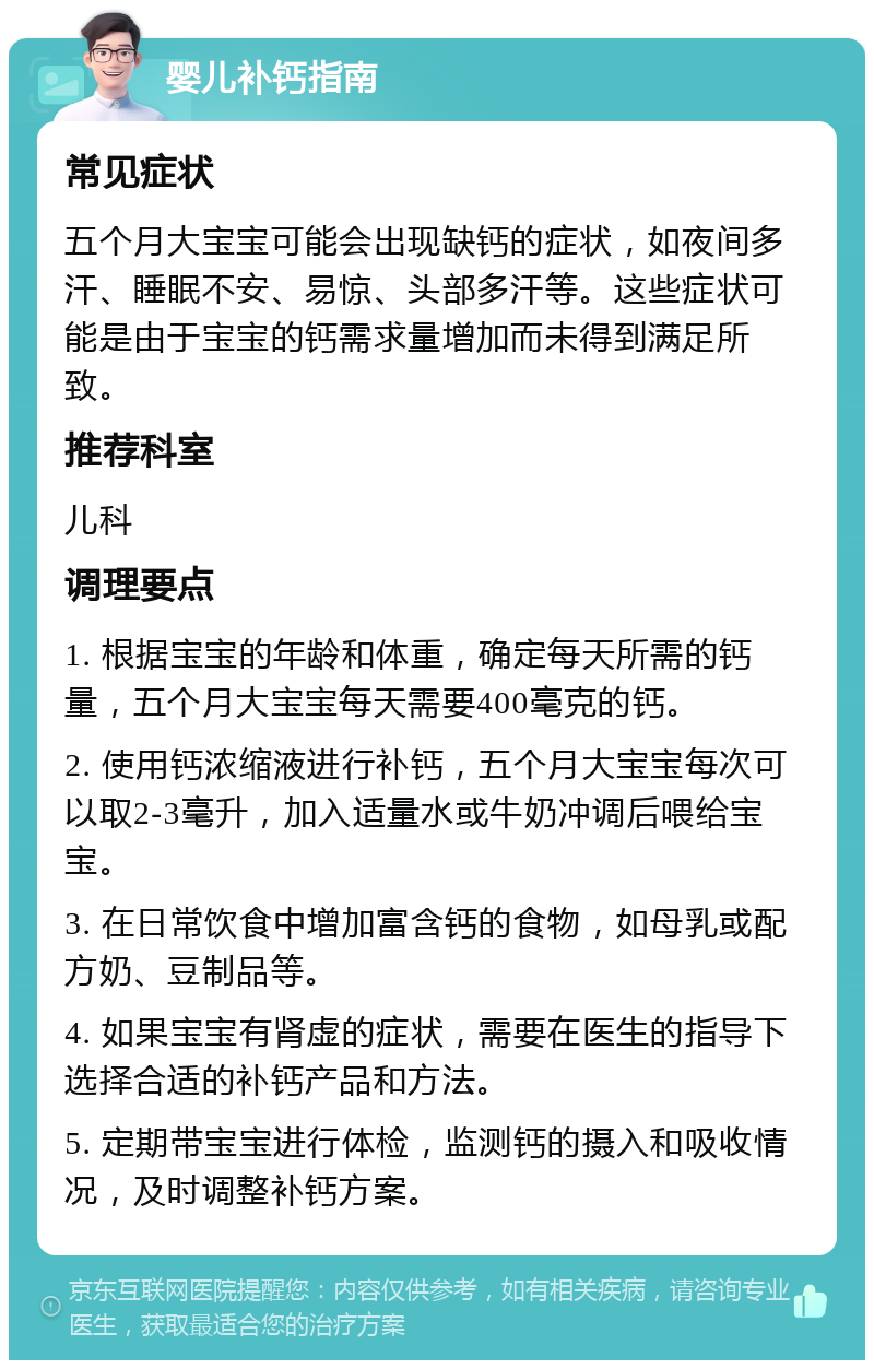 婴儿补钙指南 常见症状 五个月大宝宝可能会出现缺钙的症状，如夜间多汗、睡眠不安、易惊、头部多汗等。这些症状可能是由于宝宝的钙需求量增加而未得到满足所致。 推荐科室 儿科 调理要点 1. 根据宝宝的年龄和体重，确定每天所需的钙量，五个月大宝宝每天需要400毫克的钙。 2. 使用钙浓缩液进行补钙，五个月大宝宝每次可以取2-3毫升，加入适量水或牛奶冲调后喂给宝宝。 3. 在日常饮食中增加富含钙的食物，如母乳或配方奶、豆制品等。 4. 如果宝宝有肾虚的症状，需要在医生的指导下选择合适的补钙产品和方法。 5. 定期带宝宝进行体检，监测钙的摄入和吸收情况，及时调整补钙方案。