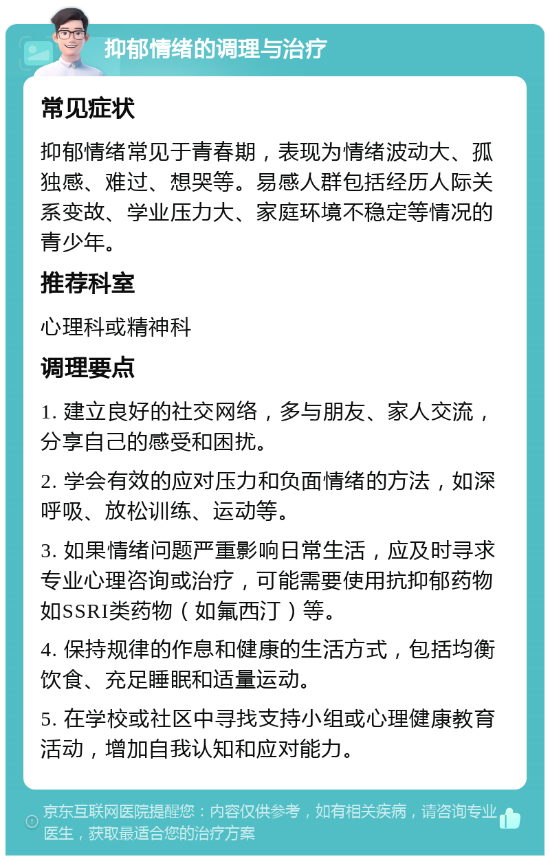 抑郁情绪的调理与治疗 常见症状 抑郁情绪常见于青春期，表现为情绪波动大、孤独感、难过、想哭等。易感人群包括经历人际关系变故、学业压力大、家庭环境不稳定等情况的青少年。 推荐科室 心理科或精神科 调理要点 1. 建立良好的社交网络，多与朋友、家人交流，分享自己的感受和困扰。 2. 学会有效的应对压力和负面情绪的方法，如深呼吸、放松训练、运动等。 3. 如果情绪问题严重影响日常生活，应及时寻求专业心理咨询或治疗，可能需要使用抗抑郁药物如SSRI类药物（如氟西汀）等。 4. 保持规律的作息和健康的生活方式，包括均衡饮食、充足睡眠和适量运动。 5. 在学校或社区中寻找支持小组或心理健康教育活动，增加自我认知和应对能力。