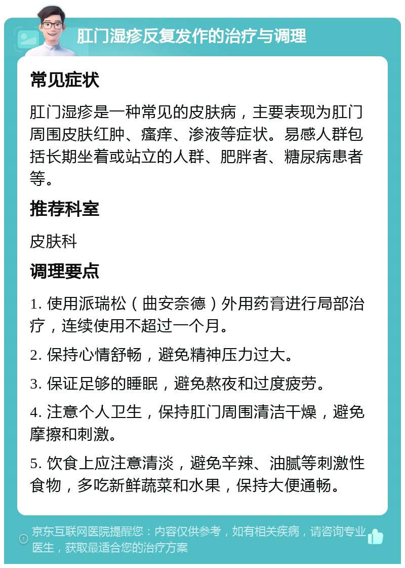 肛门湿疹反复发作的治疗与调理 常见症状 肛门湿疹是一种常见的皮肤病，主要表现为肛门周围皮肤红肿、瘙痒、渗液等症状。易感人群包括长期坐着或站立的人群、肥胖者、糖尿病患者等。 推荐科室 皮肤科 调理要点 1. 使用派瑞松（曲安奈德）外用药膏进行局部治疗，连续使用不超过一个月。 2. 保持心情舒畅，避免精神压力过大。 3. 保证足够的睡眠，避免熬夜和过度疲劳。 4. 注意个人卫生，保持肛门周围清洁干燥，避免摩擦和刺激。 5. 饮食上应注意清淡，避免辛辣、油腻等刺激性食物，多吃新鲜蔬菜和水果，保持大便通畅。