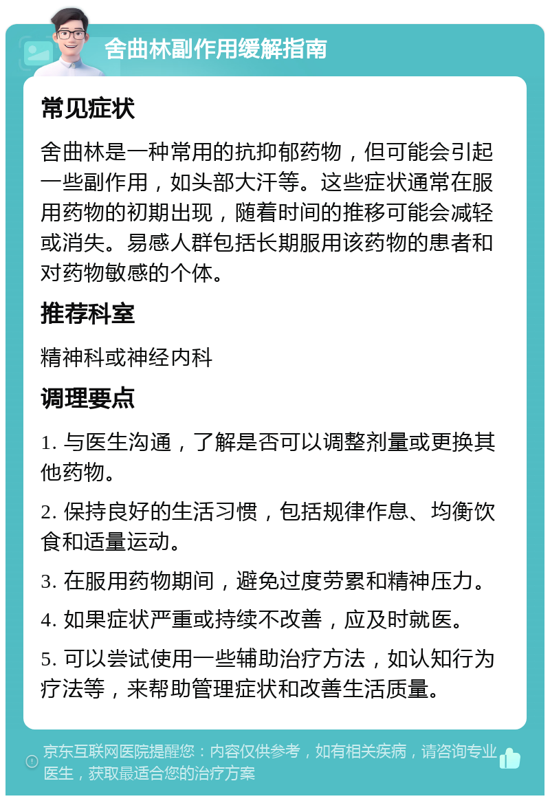 舍曲林副作用缓解指南 常见症状 舍曲林是一种常用的抗抑郁药物，但可能会引起一些副作用，如头部大汗等。这些症状通常在服用药物的初期出现，随着时间的推移可能会减轻或消失。易感人群包括长期服用该药物的患者和对药物敏感的个体。 推荐科室 精神科或神经内科 调理要点 1. 与医生沟通，了解是否可以调整剂量或更换其他药物。 2. 保持良好的生活习惯，包括规律作息、均衡饮食和适量运动。 3. 在服用药物期间，避免过度劳累和精神压力。 4. 如果症状严重或持续不改善，应及时就医。 5. 可以尝试使用一些辅助治疗方法，如认知行为疗法等，来帮助管理症状和改善生活质量。