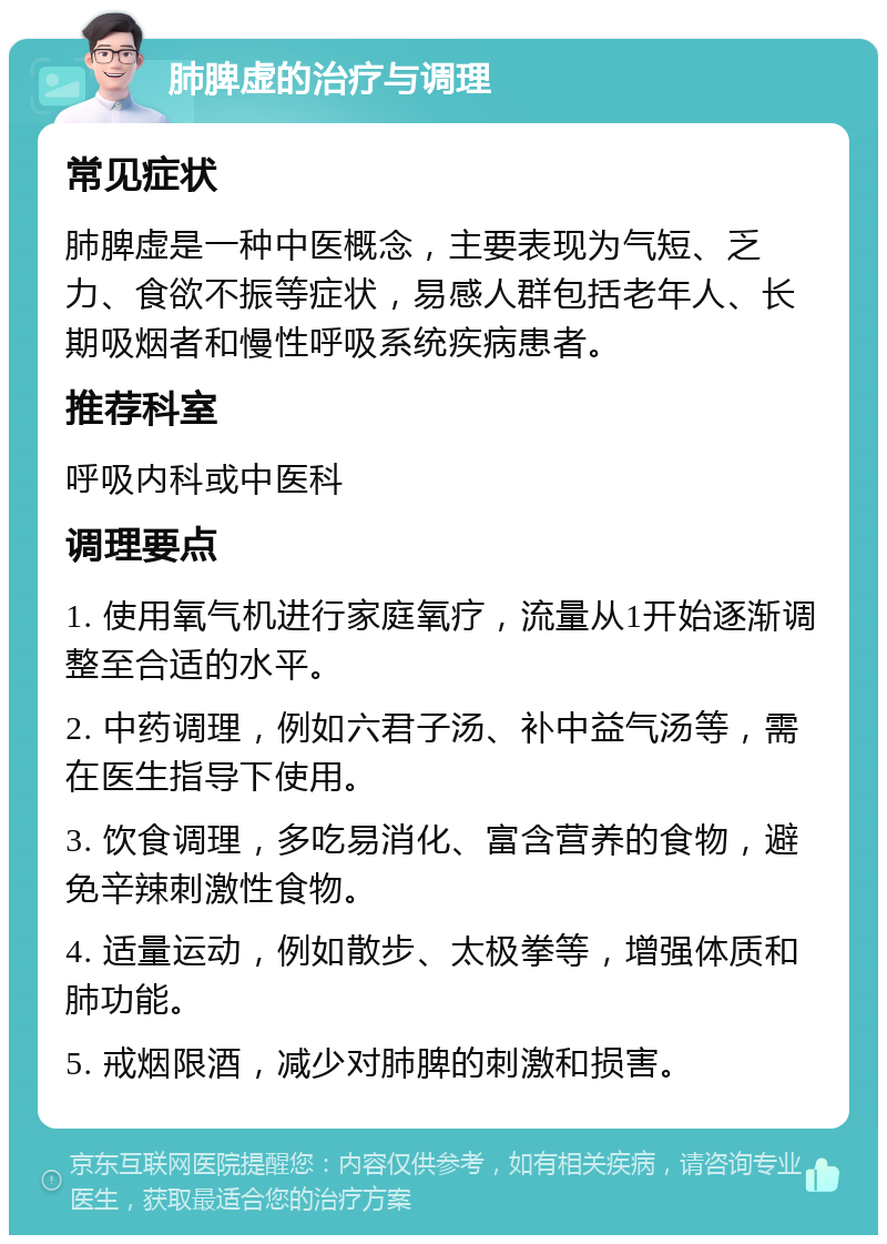 肺脾虚的治疗与调理 常见症状 肺脾虚是一种中医概念，主要表现为气短、乏力、食欲不振等症状，易感人群包括老年人、长期吸烟者和慢性呼吸系统疾病患者。 推荐科室 呼吸内科或中医科 调理要点 1. 使用氧气机进行家庭氧疗，流量从1开始逐渐调整至合适的水平。 2. 中药调理，例如六君子汤、补中益气汤等，需在医生指导下使用。 3. 饮食调理，多吃易消化、富含营养的食物，避免辛辣刺激性食物。 4. 适量运动，例如散步、太极拳等，增强体质和肺功能。 5. 戒烟限酒，减少对肺脾的刺激和损害。