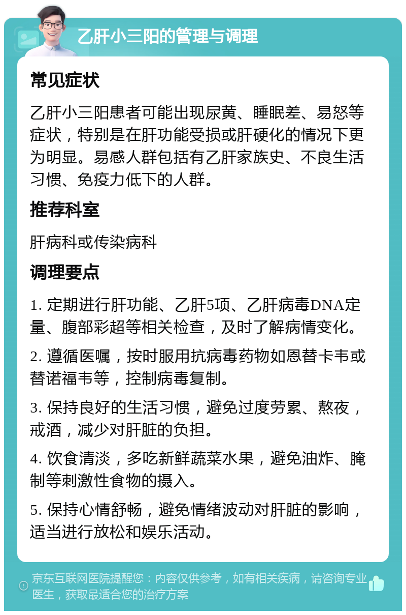 乙肝小三阳的管理与调理 常见症状 乙肝小三阳患者可能出现尿黄、睡眠差、易怒等症状，特别是在肝功能受损或肝硬化的情况下更为明显。易感人群包括有乙肝家族史、不良生活习惯、免疫力低下的人群。 推荐科室 肝病科或传染病科 调理要点 1. 定期进行肝功能、乙肝5项、乙肝病毒DNA定量、腹部彩超等相关检查，及时了解病情变化。 2. 遵循医嘱，按时服用抗病毒药物如恩替卡韦或替诺福韦等，控制病毒复制。 3. 保持良好的生活习惯，避免过度劳累、熬夜，戒酒，减少对肝脏的负担。 4. 饮食清淡，多吃新鲜蔬菜水果，避免油炸、腌制等刺激性食物的摄入。 5. 保持心情舒畅，避免情绪波动对肝脏的影响，适当进行放松和娱乐活动。