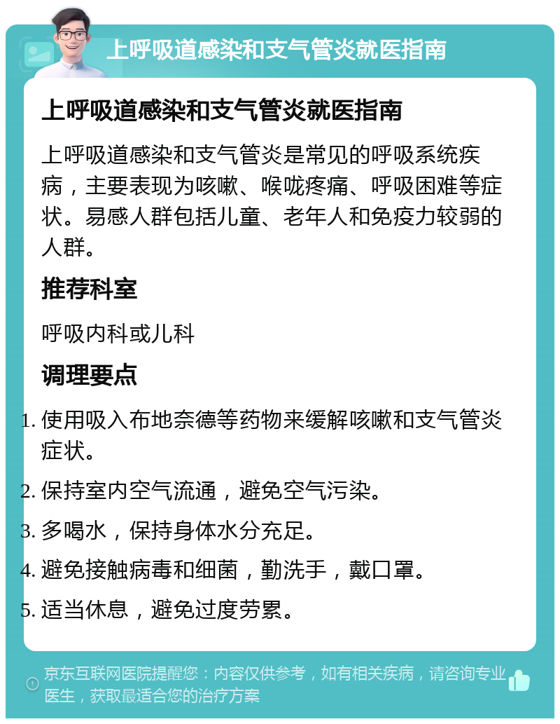 上呼吸道感染和支气管炎就医指南 上呼吸道感染和支气管炎就医指南 上呼吸道感染和支气管炎是常见的呼吸系统疾病，主要表现为咳嗽、喉咙疼痛、呼吸困难等症状。易感人群包括儿童、老年人和免疫力较弱的人群。 推荐科室 呼吸内科或儿科 调理要点 使用吸入布地奈德等药物来缓解咳嗽和支气管炎症状。 保持室内空气流通，避免空气污染。 多喝水，保持身体水分充足。 避免接触病毒和细菌，勤洗手，戴口罩。 适当休息，避免过度劳累。