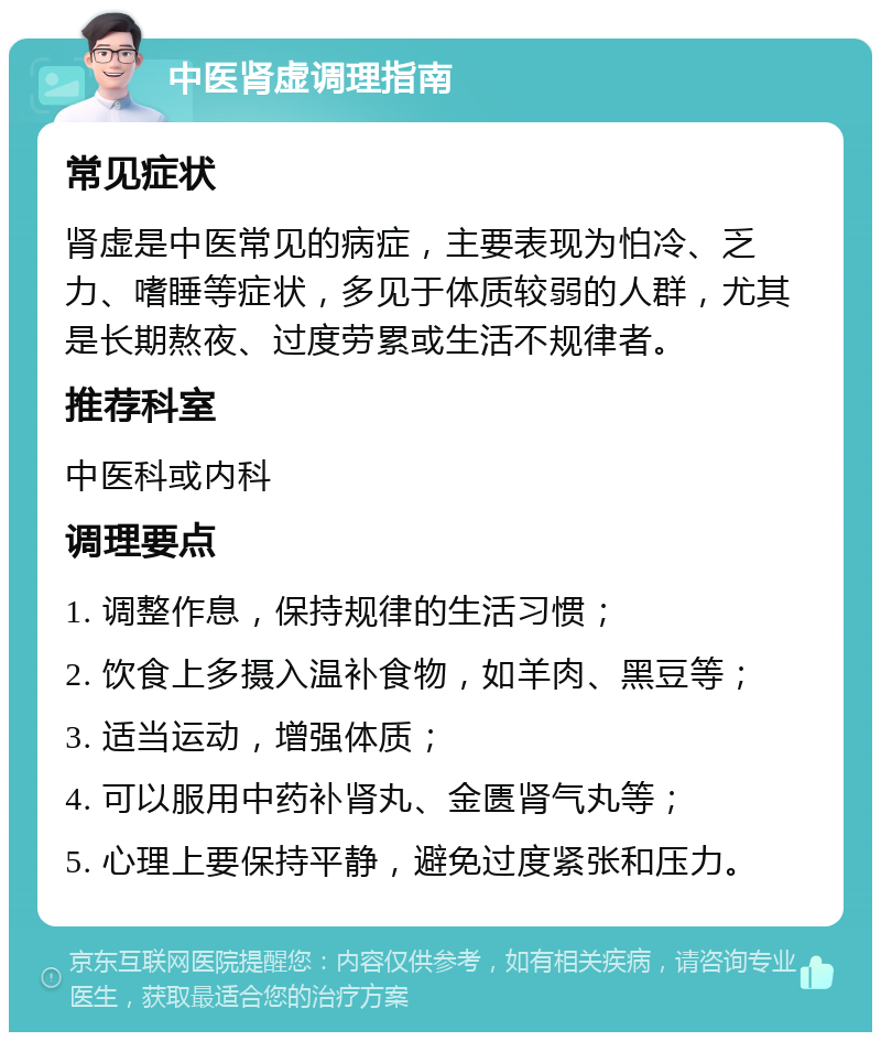 中医肾虚调理指南 常见症状 肾虚是中医常见的病症，主要表现为怕冷、乏力、嗜睡等症状，多见于体质较弱的人群，尤其是长期熬夜、过度劳累或生活不规律者。 推荐科室 中医科或内科 调理要点 1. 调整作息，保持规律的生活习惯； 2. 饮食上多摄入温补食物，如羊肉、黑豆等； 3. 适当运动，增强体质； 4. 可以服用中药补肾丸、金匮肾气丸等； 5. 心理上要保持平静，避免过度紧张和压力。