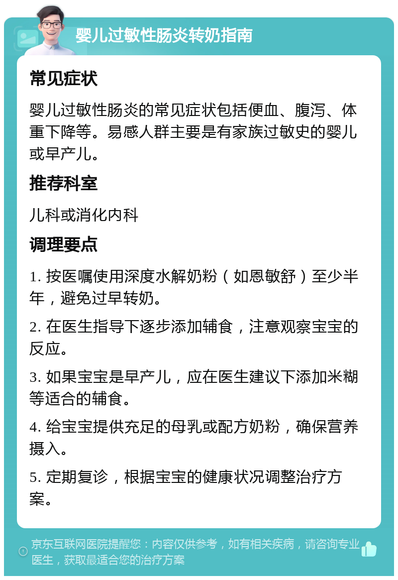 婴儿过敏性肠炎转奶指南 常见症状 婴儿过敏性肠炎的常见症状包括便血、腹泻、体重下降等。易感人群主要是有家族过敏史的婴儿或早产儿。 推荐科室 儿科或消化内科 调理要点 1. 按医嘱使用深度水解奶粉（如恩敏舒）至少半年，避免过早转奶。 2. 在医生指导下逐步添加辅食，注意观察宝宝的反应。 3. 如果宝宝是早产儿，应在医生建议下添加米糊等适合的辅食。 4. 给宝宝提供充足的母乳或配方奶粉，确保营养摄入。 5. 定期复诊，根据宝宝的健康状况调整治疗方案。