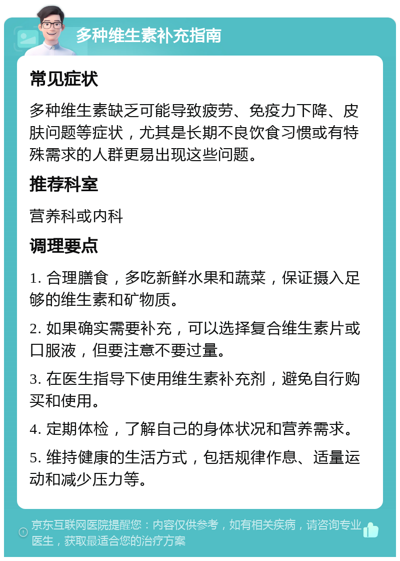 多种维生素补充指南 常见症状 多种维生素缺乏可能导致疲劳、免疫力下降、皮肤问题等症状，尤其是长期不良饮食习惯或有特殊需求的人群更易出现这些问题。 推荐科室 营养科或内科 调理要点 1. 合理膳食，多吃新鲜水果和蔬菜，保证摄入足够的维生素和矿物质。 2. 如果确实需要补充，可以选择复合维生素片或口服液，但要注意不要过量。 3. 在医生指导下使用维生素补充剂，避免自行购买和使用。 4. 定期体检，了解自己的身体状况和营养需求。 5. 维持健康的生活方式，包括规律作息、适量运动和减少压力等。