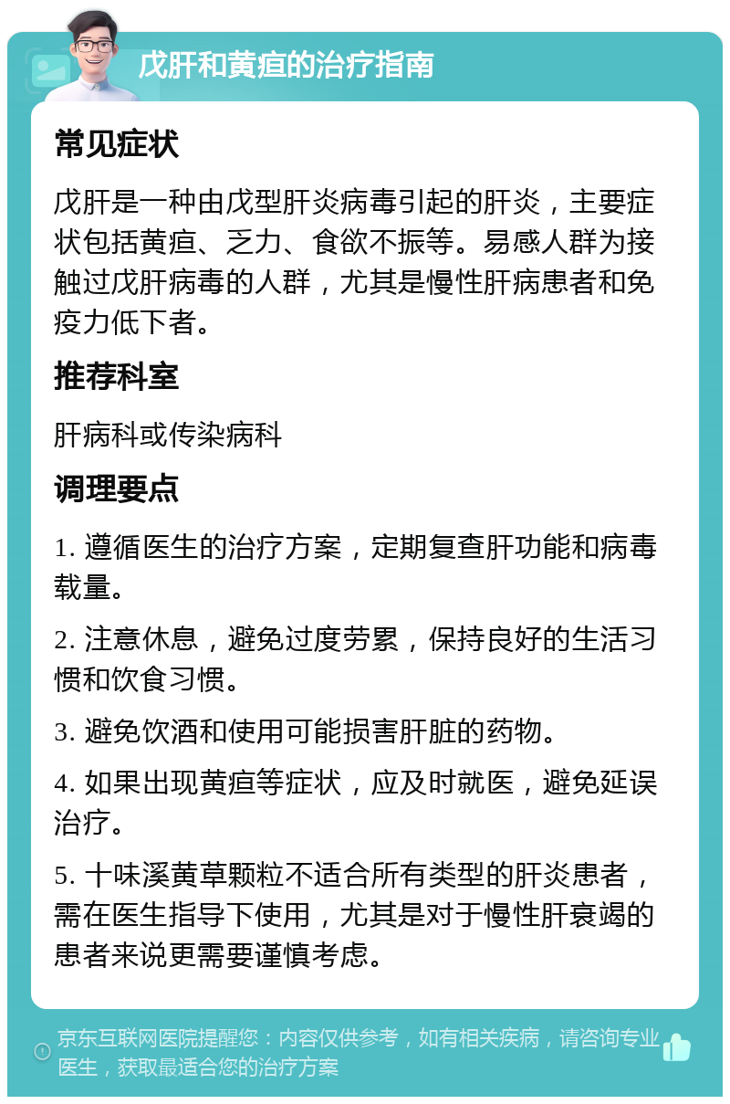 戊肝和黄疸的治疗指南 常见症状 戊肝是一种由戊型肝炎病毒引起的肝炎，主要症状包括黄疸、乏力、食欲不振等。易感人群为接触过戊肝病毒的人群，尤其是慢性肝病患者和免疫力低下者。 推荐科室 肝病科或传染病科 调理要点 1. 遵循医生的治疗方案，定期复查肝功能和病毒载量。 2. 注意休息，避免过度劳累，保持良好的生活习惯和饮食习惯。 3. 避免饮酒和使用可能损害肝脏的药物。 4. 如果出现黄疸等症状，应及时就医，避免延误治疗。 5. 十味溪黄草颗粒不适合所有类型的肝炎患者，需在医生指导下使用，尤其是对于慢性肝衰竭的患者来说更需要谨慎考虑。