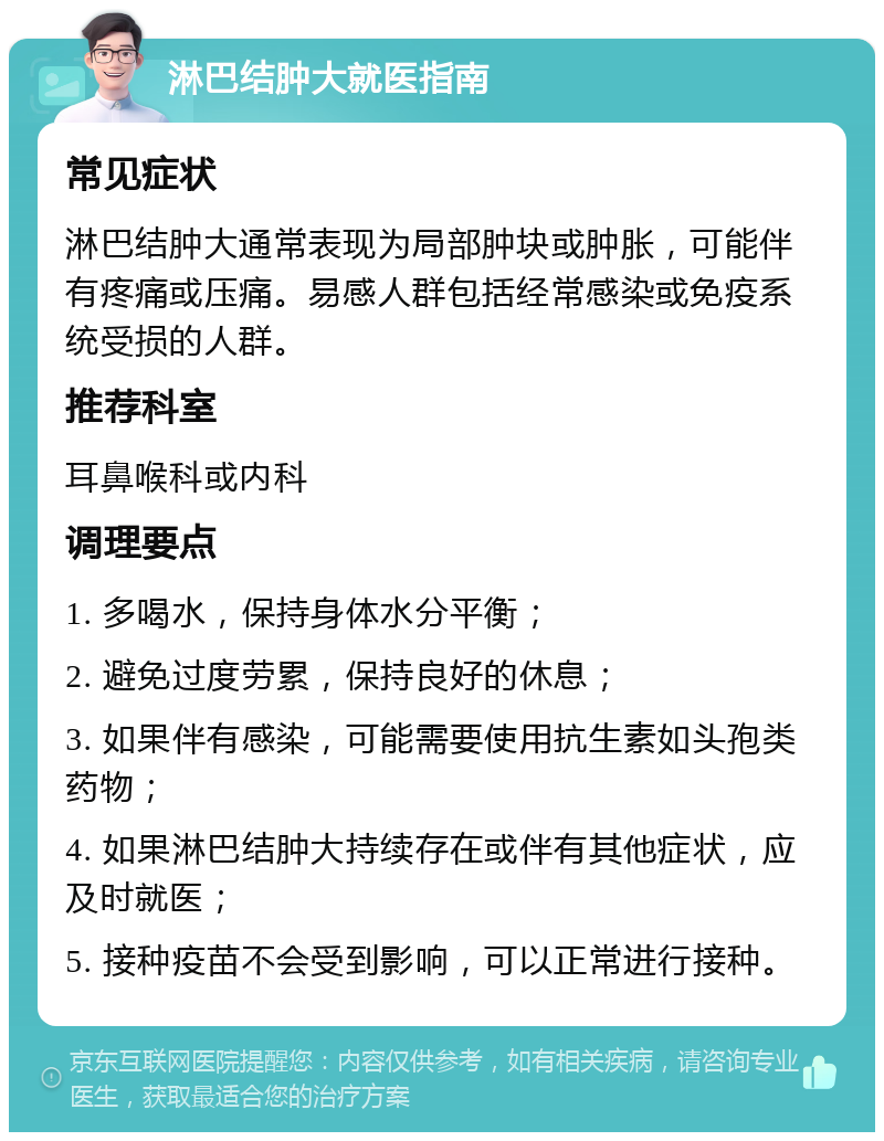 淋巴结肿大就医指南 常见症状 淋巴结肿大通常表现为局部肿块或肿胀，可能伴有疼痛或压痛。易感人群包括经常感染或免疫系统受损的人群。 推荐科室 耳鼻喉科或内科 调理要点 1. 多喝水，保持身体水分平衡； 2. 避免过度劳累，保持良好的休息； 3. 如果伴有感染，可能需要使用抗生素如头孢类药物； 4. 如果淋巴结肿大持续存在或伴有其他症状，应及时就医； 5. 接种疫苗不会受到影响，可以正常进行接种。